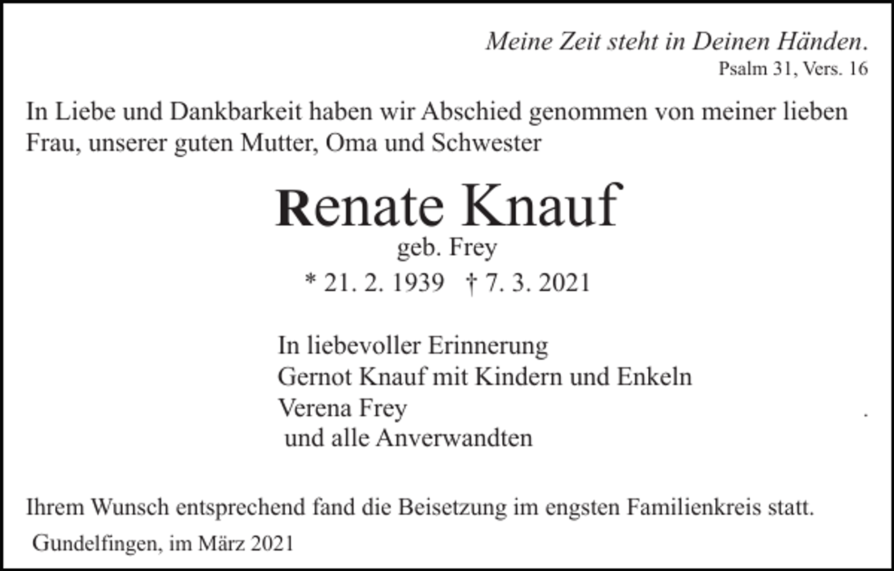 <p>Meine Zeit steht in Deinen Händen.<br />Psalm 31, Vers. 16</p><p>In Liebe und Dankbarkeit haben wir Abschied genommen von meiner lieben<br />Frau, unserer guten Mutter, Oma und Schwester</p><p>Renate Knauf<br />geb. Frey<br />* 21. 2. 1939 † 7. 3. 2021</p><p>In liebevoller Erinnerung<br />Gernot Knauf mit Kindern und Enkeln<br />Verena Frey<br />und alle Anverwandten<br />Ihrem Wunsch entsprechend fand die Beisetzung im engsten Familienkreis statt.<br />Gundelfingen, im März 2021</p><p>.</p>