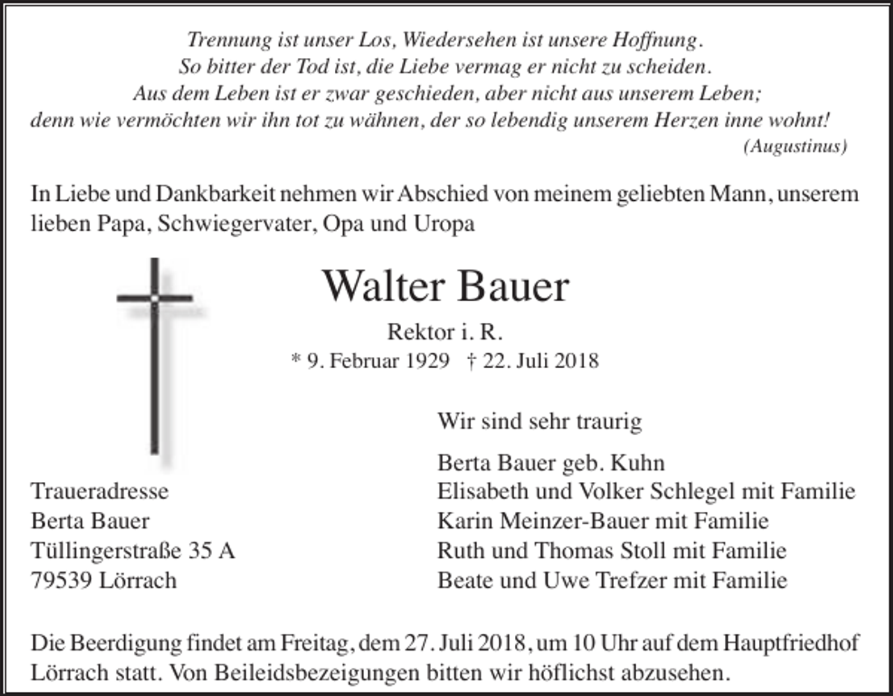 <p>Trennung ist unser Los, Wiedersehen ist unsere Hoffnung.<br />So bitter der Tod ist, die Liebe vermag er nicht zu scheiden.<br />Aus dem Leben ist er zwar geschieden, aber nicht aus unserem Leben;<br />denn wie vermöchten wir ihn tot zu wähnen, der so lebendig unserem Herzen inne wohnt!<br />(Augustinus)</p><p>In Liebe und Dankbarkeit nehmen wir Abschied von meinem geliebten Mann, unserem<br />lieben Papa, Schwiegervater, Opa und Uropa</p><p>Walter Bauer<br />Rektor i. R.<br />* 9. Februar 1929 † 22. Juli 2018</p><p>Wir sind sehr traurig<br />Traueradresse<br />Berta Bauer<br />Tüllingerstraße 35 A<br />79539 Lörrach</p><p>Berta Bauer geb. Kuhn<br />Elisabeth und Volker Schlegel mit Familie<br />Karin Meinzer-Bauer mit Familie<br />Ruth und Thomas Stoll mit Familie<br />Beate und Uwe Trefzer mit Familie</p><p>Die Beerdigung findet am Freitag, dem 27. Juli 2018, um 10 Uhr auf dem Hauptfriedhof<br />Lörrach statt. Von Beileidsbezeigungen bitten wir höflichst abzusehen.</p>