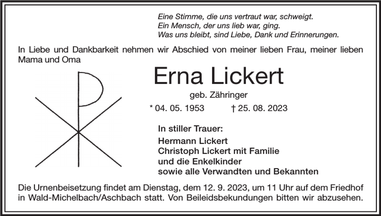 <p>Eine Stimme, die uns vertraut war, schweigt.<br />Ein Mensch, der uns lieb war, ging.<br />Was uns bleibt, sind Liebe, Dank und Erinnerungen.</p><p>In Liebe und Dankbarkeit nehmen wir Abschied von meiner lieben Frau, meiner lieben<br />Mama und Oma</p><p>Erna Lickert<br />geb. Zähringer</p><p>* 04. 05. 1953</p><p>† 25. 08. 2023</p><p>In stiller Trauer:<br />Hermann Lickert<br />Christoph Lickert mit Familie<br />und die Enkelkinder<br />sowie alle Verwandten und Bekannten<br />Die Urnenbeisetzung findet am Dienstag, dem 12. 9. 2023, um 11 Uhr auf dem Friedhof<br />in Wald-Michelbach/Aschbach statt. Von Beileidsbekundungen bitten wir abzusehen.</p>