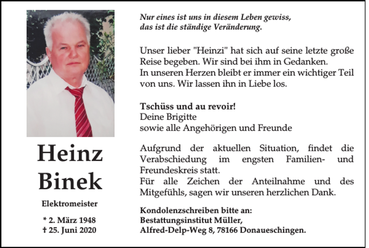 <p>Nur eines ist uns in diesem Leben gewiss,<br />das ist die ständige Veränderung.</p><p>Unser lieber "Heinzi" hat sich auf seine letzte große<br />Reise begeben. Wir sind bei ihm in Gedanken.<br />In unseren Herzen bleibt er immer ein wichtiger Teil<br />von uns. Wir lassen ihn in Liebe los.<br />Tschüss und au revoir!<br />Deine Brigitte<br />sowie alle Angehörigen und Freunde</p><p>Heinz<br />Binek<br />Elektromeister<br />* 2. März 1948<br />† 25. Juni 2020</p><p>Aufgrund der aktuellen Situation, findet die<br />Verabschiedung im engsten Familien- und<br />Freundeskreis statt.<br />Für alle Zeichen der Anteilnahme und des<br />Mitgefühls, sagen wir unseren herzlichen Dank.<br />Kondolenzschreiben bitte an:<br />Bestattungsinstitut Müller,<br />Alfred-Delp-Weg 8, 78166 Donaueschingen.</p>
