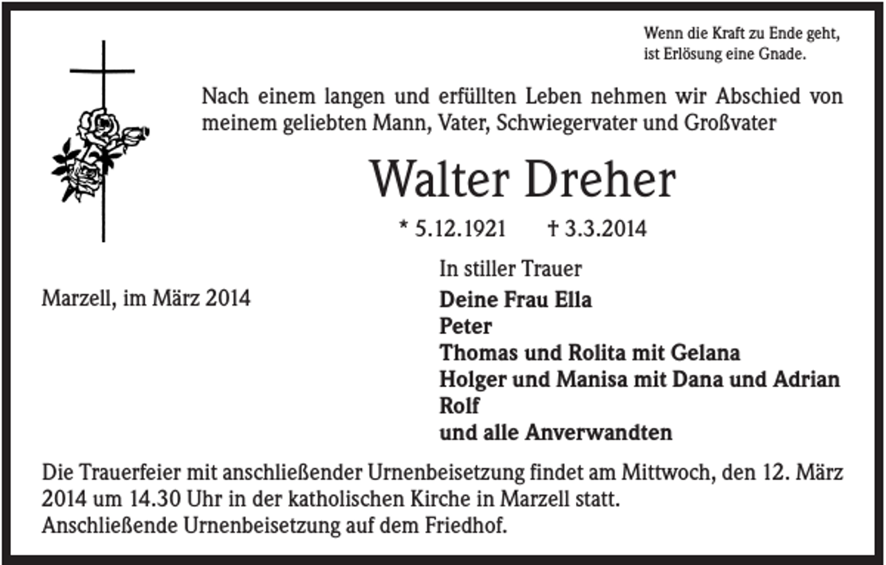 <p>Wenn die Kraft zu Ende geht,<br />ist Erlösung eine Gnade.</p><p>Nach einem langen und erfüllten Leben nehmen wir Abschied von<br />meinem geliebten Mann, Vater, Schwiegervater und Großvater</p><p>Walter Dreher<br />* 5.12.1921<br />Marzell, im März 2014</p><p>† 3.3.2014</p><p>In stiller Trauer<br />Deine Frau Ella<br />Peter<br />Thomas und Rolita mit Gelana<br />Holger und Manisa mit Dana und Adrian<br />Rolf<br />und alle Anverwandten</p><p>Die Trauerfeier mit anschließender Urnenbeisetzung findet am Mittwoch, den 12. März<br />2014 um 14.30 Uhr in der katholischen Kirche in Marzell statt.<br />Anschließende Urnenbeisetzung auf dem Friedhof.</p>