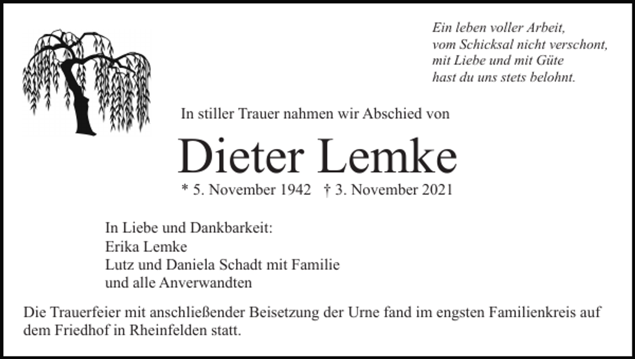 <p>Ein leben voller Arbeit,<br />vom Schicksal nicht verschont,<br />mit Liebe und mit Güte<br />hast du uns stets belohnt.</p><p>In stiller Trauer nahmen wir Abschied von</p><p>Dieter Lemke<br />* 5. November 1942 † 3. November 2021</p><p>In Liebe und Dankbarkeit:<br />Erika Lemke<br />Lutz und Daniela Schadt mit Familie<br />und alle Anverwandten<br />Die Trauerfeier mit anschließender Beisetzung der Urne fand im engsten Familienkreis auf<br />dem Friedhof in Rheinfelden statt.</p>