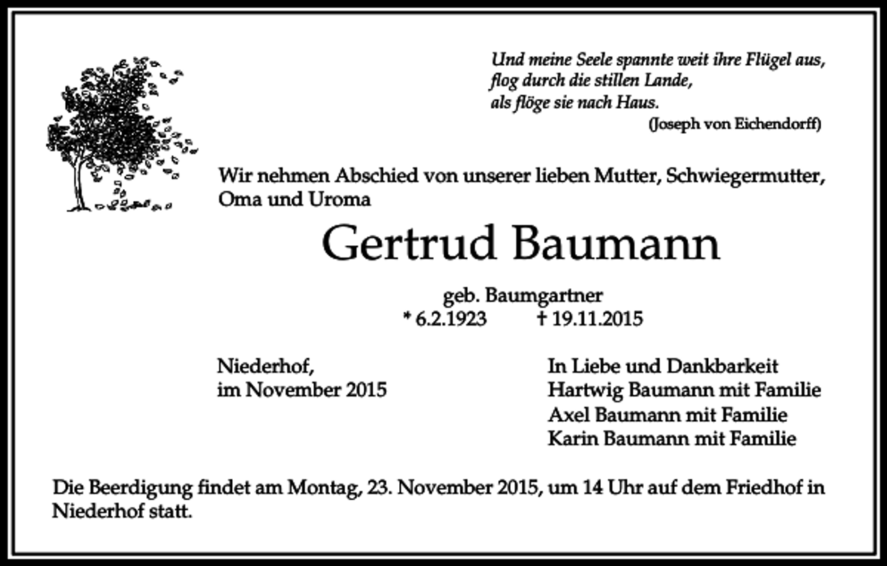 <p>Und meine Seele spannte weit ihre Flügel aus,<br />flog durch die stillen Lande,<br />als flöge sie nach Haus.<br />(Joseph von Eichendorff)</p><p>Wir nehmen Abschied von unserer lieben Mutter, Schwiegermutter,<br />Oma und Uroma</p><p>Gertrud Baumann<br />geb. Baumgartner<br />* 6.2.1923<br />† 19.11.2015<br />Niederhof,<br />im November 2015</p><p>In Liebe und Dankbarkeit<br />Hartwig Baumann mit Familie<br />Axel Baumann mit Familie<br />Karin Baumann mit Familie</p><p>Die Beerdigung findet am Montag, 23. November 2015, um 14 Uhr auf dem Friedhof in<br />Niederhof statt.</p>