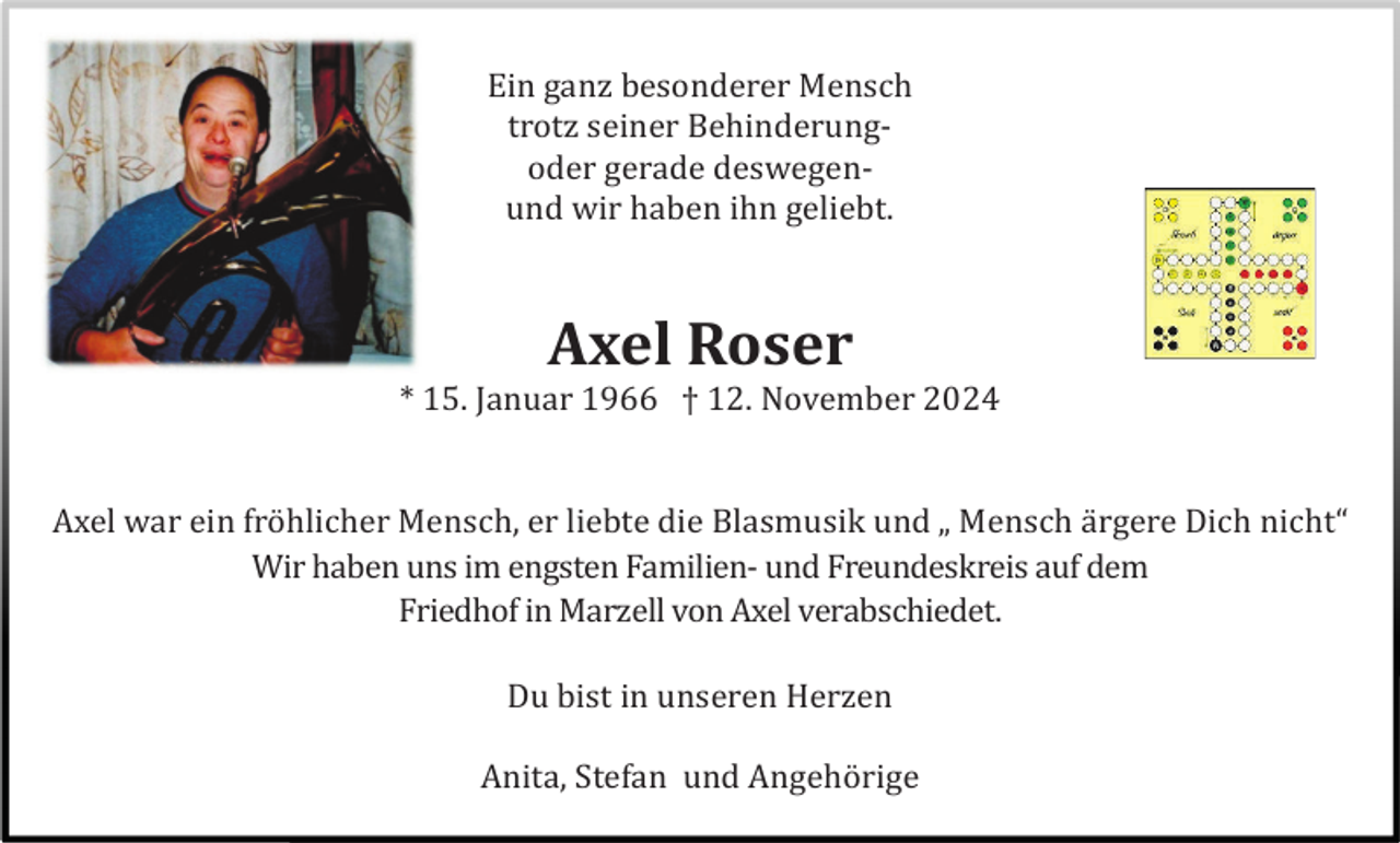 <p>Ein ganz besonderer Mensch<br />trotz seiner Behinderungoder gerade deswegenund wir haben ihn geliebt.</p><p>Axel Roser<br />* 15. Januar 1966 † 12. November 2024</p><p>Axel war ein frö hlicher Mensch, er liebte die Blasmusik und „ Mensch ä rgere Dich nicht“<br />Wir haben uns im engsten Familien- und Freundeskreis auf dem<br />Friedhof in Marzell von Axel verabschiedet.<br />Du bist in unseren Herzen<br />Anita, Stefan und Angehö rige</p>