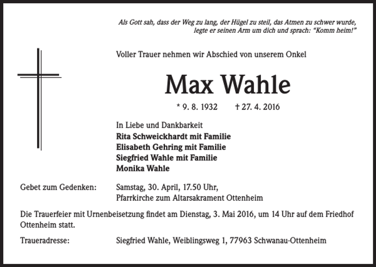 <p>Als Gott sah, dass der Weg zu lang, der Hügel zu steil, das Atmen zu schwer wurde,<br />legte er seinen Arm um dich und sprach: “Komm heim!”</p><p>Voller Trauer nehmen wir Abschied von unserem Onkel</p><p>Max Wahle<br />* 9. 8. 1932 † 27. 4. 2016<br />In Liebe und Dankbarkeit<br />Rita Schweickhardt mit Familie<br />Elisabeth Gehring mit Familie<br />Siegfried Wahle mit Familie<br />Monika Wahle<br />Gebet zum Gedenken: Samstag, 30. April, 17.50 Uhr,<br />Pfarrkirche zum Altarsakrament Ottenheim<br />Die Trauerfeier mit Urnenbeisetzung findet am Dienstag, 3. Mai 2016, um 14 Uhr auf dem Friedhof<br />Ottenheim statt.<br />Traueradresse: Siegfried Wahle, Weiblingsweg 1, 77963 Schwanau-Ottenheim</p>