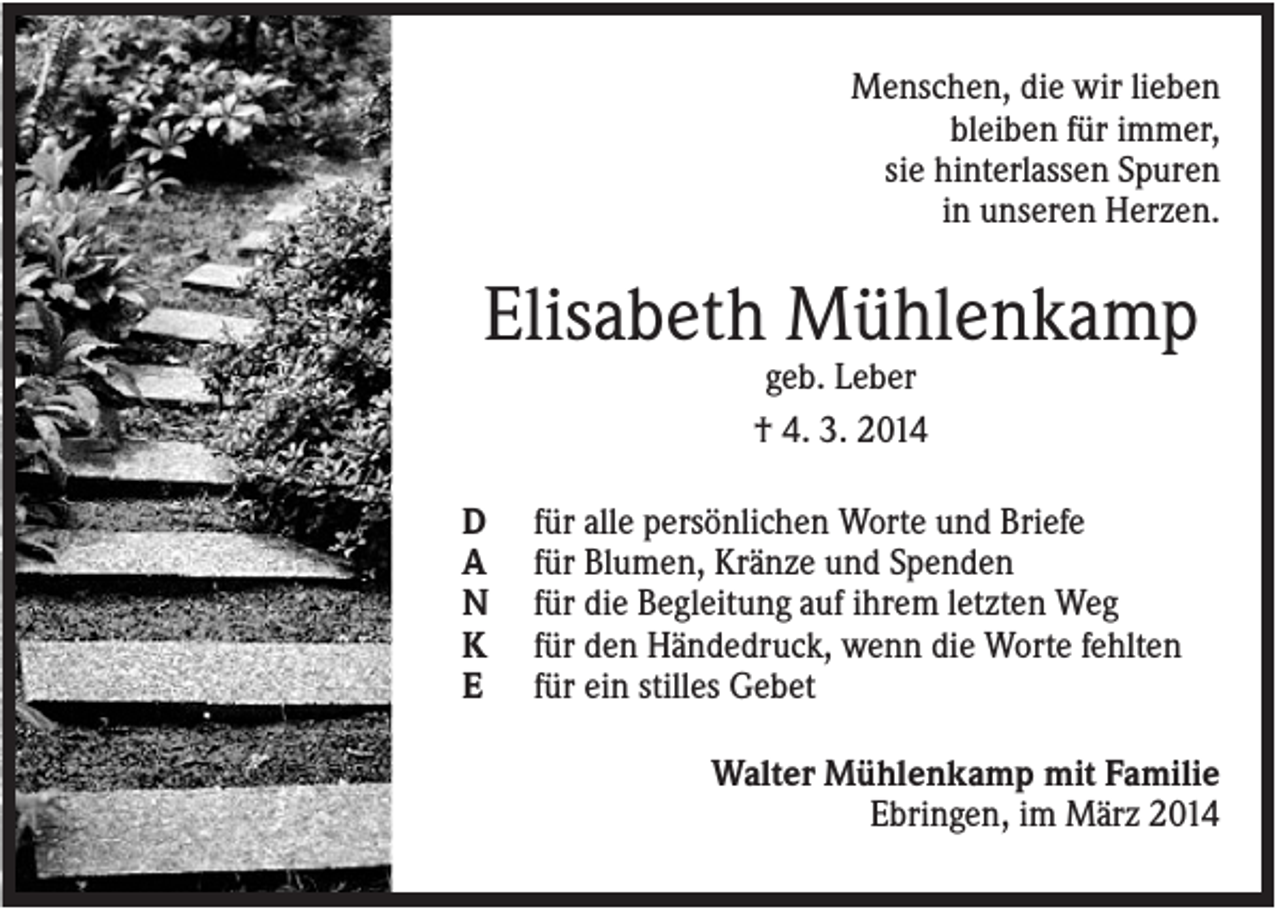 <p>Menschen, die wir lieben<br />bleiben für immer,<br />sie hinterlassen Spuren<br />in unseren Herzen.</p><p>Elisabeth Mühlenkamp<br />geb. Leber<br />† 4. 3. 2014<br />D<br />A<br />N<br />K<br />E</p><p>für alle persönlichen Worte und Briefe<br />für Blumen, Kränze und Spenden<br />für die Begleitung auf ihrem letzten Weg<br />für den Händedruck, wenn die Worte fehlten<br />für ein stilles Gebet<br />Walter Mühlenkamp mit Familie<br />Ebringen, im März 2014</p>