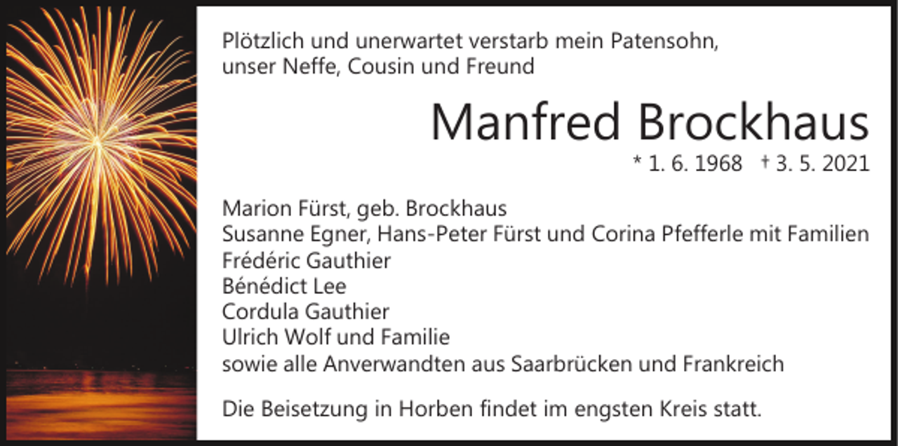 <p>Plötzlich und unerwartet verstarb mein Patensohn,<br />unser Neffe, Cousin und Freund</p><p>Manfred Brockhaus</p><p>* 1. 6. 1968 † 3. 5. 2021</p><p>Marion Fürst, geb. Brockhaus<br />Susanne Egner, Hans­Peter Fürst und Corina Pfefferle mit Familien<br />Frédéric Gauthier<br />Bénédict Lee<br />Cordula Gauthier<br />Ulrich Wolf und Familie<br />sowie alle Anverwandten aus Saarbrücken und Frankreich<br />Die Beisetzung in Horben findet im engsten Kreis statt.</p>