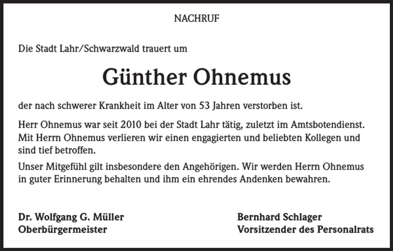 <p>NACHRUF<br />Die Stadt Lahr/Schwarzwald trauert um</p><p>Günther Ohnemus<br />der nach schwerer Krankheit im Alter von 53 Jahren verstorben ist.<br />Herr Ohnemus war seit 2010 bei der Stadt Lahr tätig, zuletzt im Amtsbotendienst.<br />Mit Herrn Ohnemus verlieren wir einen engagierten und beliebten Kollegen und<br />sind tief betroffen.<br />Unser Mitgefühl gilt insbesondere den Angehörigen. Wir werden Herrn Ohnemus<br />in guter Erinnerung behalten und ihm ein ehrendes Andenken bewahren.<br />Dr. Wolfgang G. Müller<br />Oberbürgermeister</p><p>Bernhard Schlager<br />Vorsitzender des Personalrats</p>