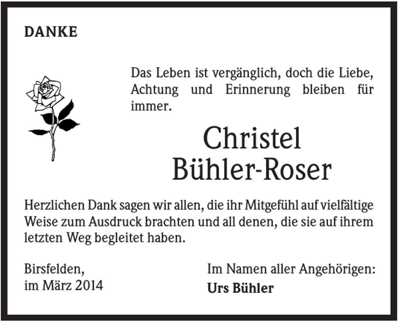 <p>DANKE<br />Das Leben ist vergänglich, doch die Liebe,<br />Achtung und Erinnerung bleiben für<br />immer.</p><p>Christel<br />Bühler-Roser<br />Herzlichen Dank sagen wir allen, die ihr Mitgefühl auf vielfältige<br />Weise zum Ausdruck brachten und all denen, die sie auf ihrem<br />letzten Weg begleitet haben.<br />Birsfelden,<br />im März 2014</p><p>Im Namen aller Angehörigen:<br />Urs Bühler</p>