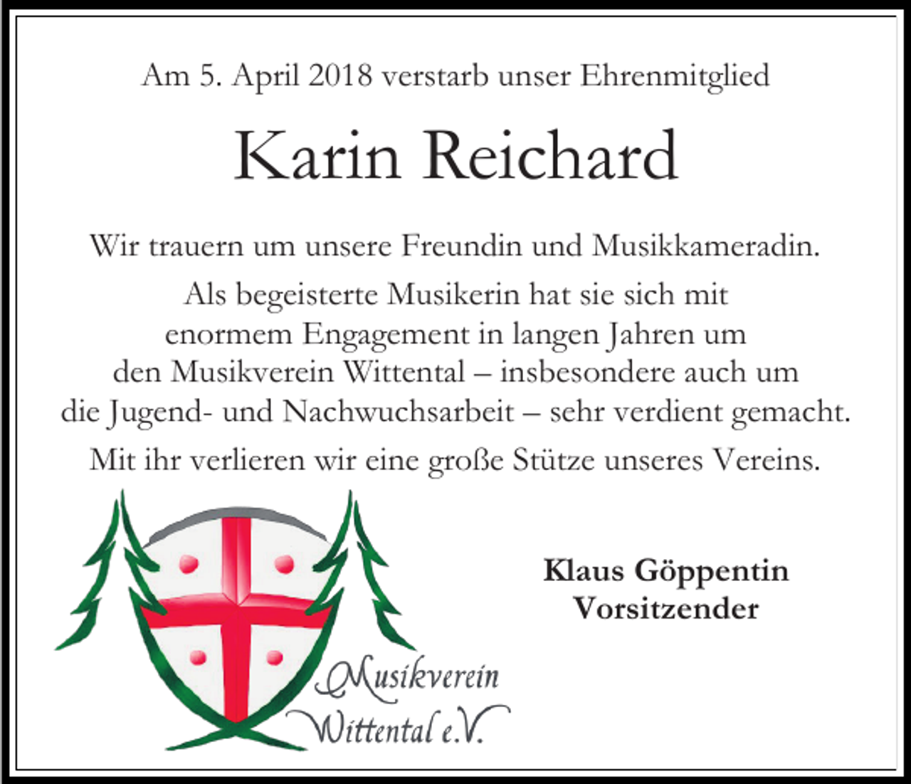<p>Am 5. April 2018 verstarb unser Ehrenmitglied</p><p>Karin Reichard<br />Wir trauern um unsere Freundin und Musikkameradin.<br />Als begeisterte Musikerin hat sie sich mit<br />enormem Engagement in langen Jahren um<br />den Musikverein Wittental – insbesondere auch um<br />die Jugend- und Nachwuchsarbeit – sehr verdient gemacht.<br />Mit ihr verlieren wir eine große Stütze unseres Vereins.<br />Klaus Göppentin<br />Vorsitzender</p>