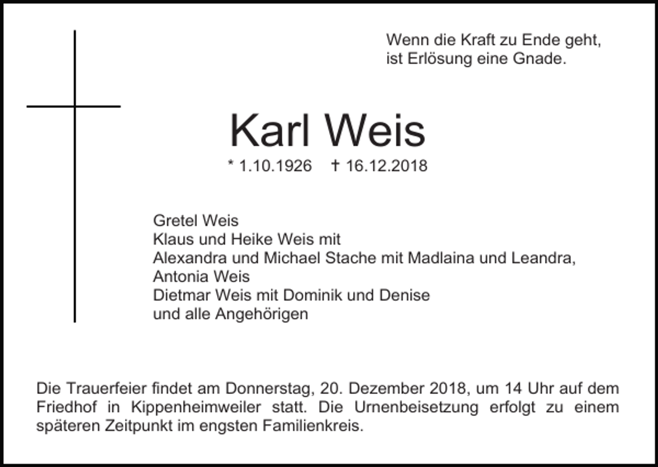 <p>Wenn die Kraft zu Ende geht,<br />ist Erlösung eine Gnade.</p><p>Karl Weis<br />* 1.10.1926</p><p> 16.12.2018</p><p>Gretel Weis<br />Klaus und Heike Weis mit<br />Alexandra und Michael Stache mit Madlaina und Leandra,<br />Antonia Weis<br />Dietmar Weis mit Dominik und Denise<br />und alle Angehörigen</p><p>Die Trauerfeier findet am Donnerstag, 20. Dezember 2018, um 14 Uhr auf dem<br />Friedhof in Kippenheimweiler statt. Die Urnenbeisetzung erfolgt zu einem<br />späteren Zeitpunkt im engsten Familienkreis.</p>