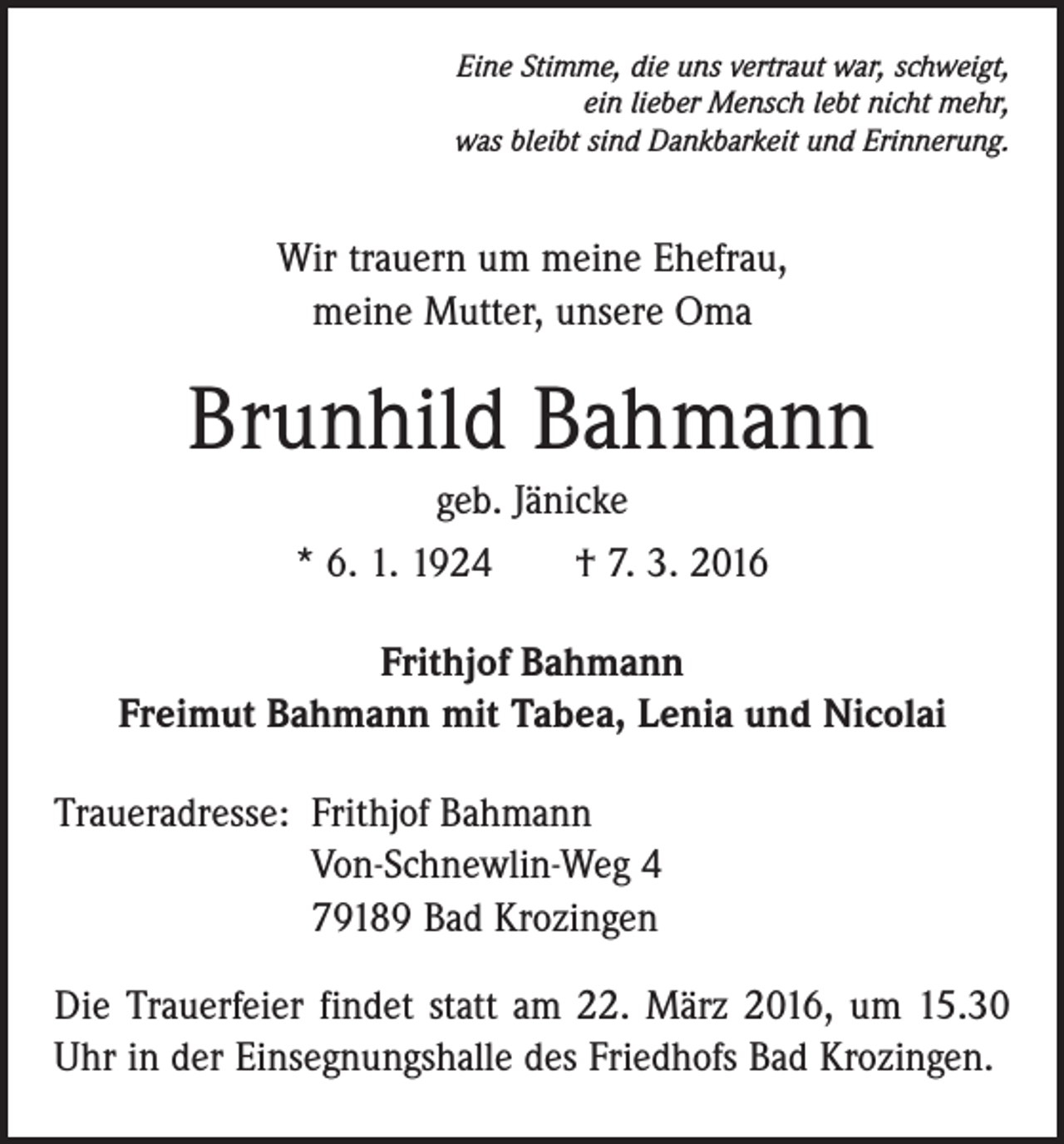 <p>Eine Stimme, die uns vertraut war, schweigt,<br />ein lieber Mensch lebt nicht mehr,<br />was bleibt sind Dankbarkeit und Erinnerung.</p><p>Wir trauern um meine Ehefrau,<br />meine Mutter, unsere Oma</p><p>Brunhild Bahmann<br />geb. Jänicke<br />* 6. 1. 1924 † 7. 3. 2016<br />Frithjof Bahmann<br />Freimut Bahmann mit Tabea, Lenia und Nicolai<br />Traueradresse: Frithjof Bahmann<br />Von-Schnewlin-Weg 4<br />79189 Bad Krozingen<br />Die Trauerfeier findet statt am 22. März 2016, um 15.30<br />Uhr in der Einsegnungshalle des Friedhofs Bad Krozingen.</p>