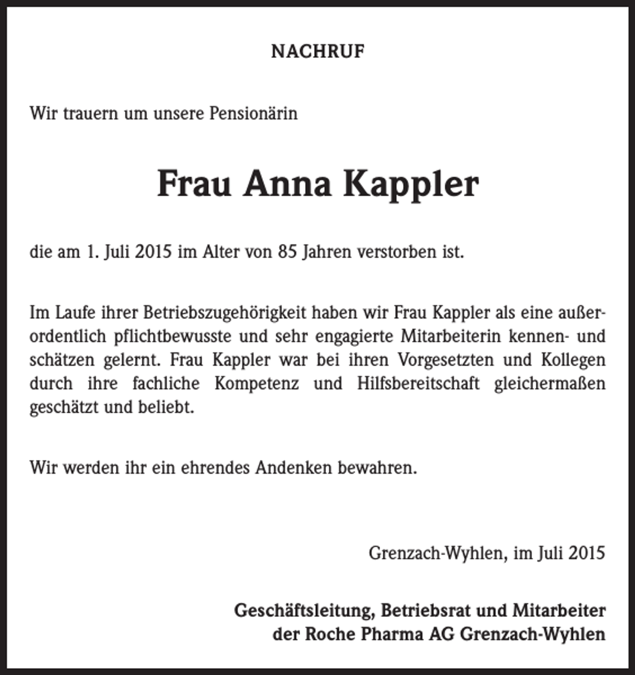 <p>NACHRUF<br />Wir trauern um unsere Pensionärin</p><p>Frau Anna Kappler<br />die am 1. Juli 2015 im Alter von 85 Jahren verstorben ist.<br />Im Laufe ihrer Betriebszugehörigkeit haben wir Frau Kappler als eine außerordentlich pflichtbewusste und sehr engagierte Mitarbeiterin kennen- und<br />schätzen gelernt. Frau Kappler war bei ihren Vorgesetzten und Kollegen<br />durch ihre fachliche Kompetenz und Hilfsbereitschaft gleichermaßen<br />geschätzt und beliebt.<br />Wir werden ihr ein ehrendes Andenken bewahren.</p><p>Grenzach-Wyhlen, im Juli 2015<br />Geschäftsleitung, Betriebsrat und Mitarbeiter<br />der Roche Pharma AG Grenzach-Wyhlen</p>