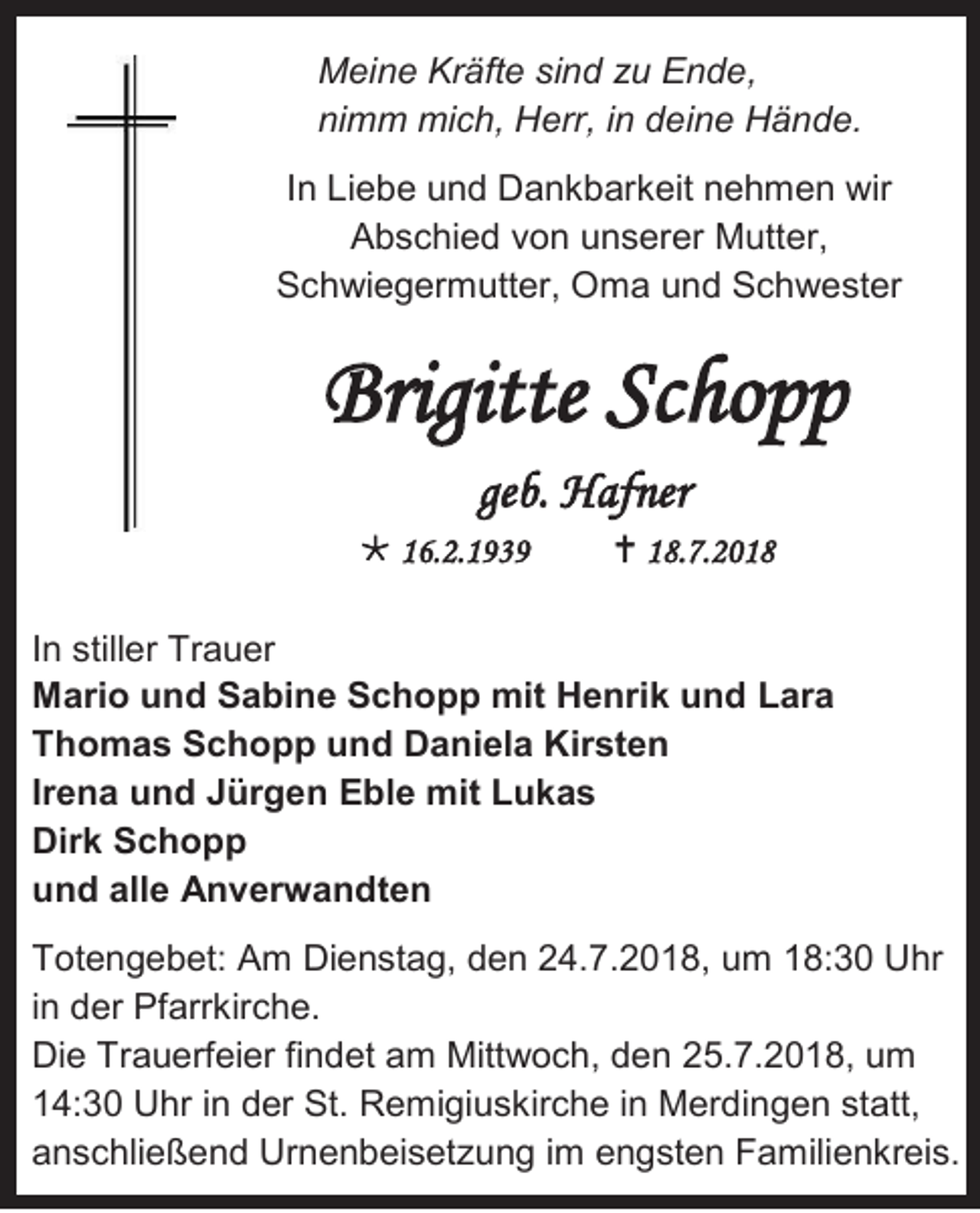 <p>Meine Kräfte sind zu Ende,<br />nimm mich, Herr, in deine Hände.<br />In Liebe und Dankbarkeit nehmen wir<br />Abschied von unserer Mutter,<br />Schwiegermutter, Oma und Schwester</p><p>Brigitte Schopp<br />geb. Hafner<br /> 16.2.1939</p><p> 18.7.2018</p><p>In stiller Trauer<br />Mario und Sabine Schopp mit Henrik und Lara<br />Thomas Schopp und Daniela Kirsten<br />Irena und Jürgen Eble mit Lukas<br />Dirk Schopp<br />und alle Anverwandten<br />Totengebet: Am Dienstag, den 24.7.2018, um 18:30 Uhr<br />in der Pfarrkirche.<br />Die Trauerfeier findet am Mittwoch, den 25.7.2018, um<br />14:30 Uhr in der St. Remigiuskirche in Merdingen statt,<br />anschließend Urnenbeisetzung im engsten Familienkreis.</p>