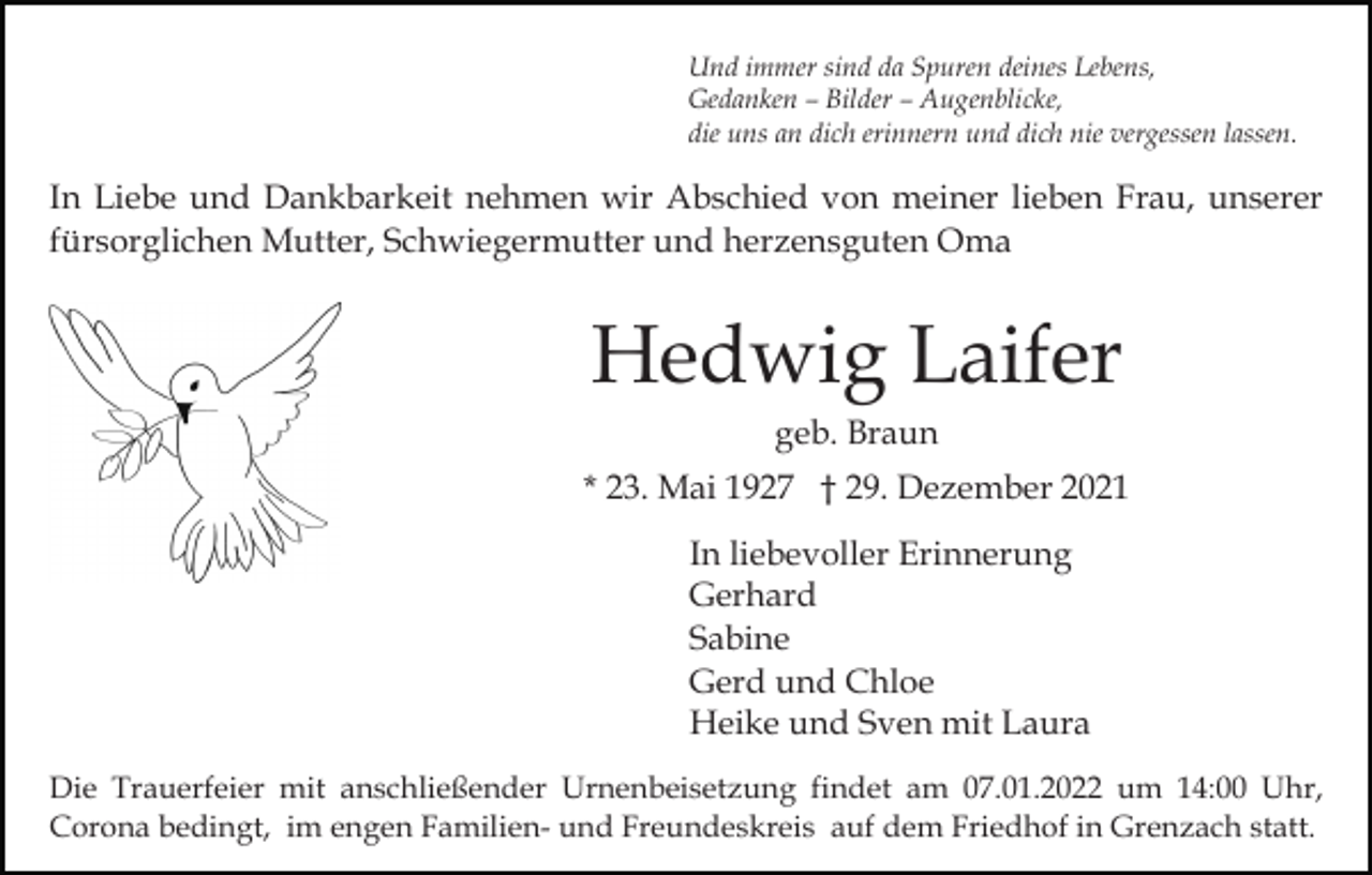 <p>Und immer sind da Spuren deines Lebens,<br />Gedanken – Bilder – Augenblicke,<br />die uns an dich erinnern und dich nie vergessen lassen.</p><p>In Liebe und Dankbarkeit nehmen wir Abschied von meiner lieben Frau, unserer<br />fürsorglichen Mutter, Schwiegermutter und herzensguten Oma</p><p>Hedwig Laifer<br />geb. Braun<br />* 23. Mai 1927 † 29. Dezember 2021<br />In liebevoller Erinnerung<br />Gerhard<br />Sabine<br />Gerd und Chloe<br />Heike und Sven mit Laura<br />Die Trauerfeier mit anschließender Urnenbeisetzung findet am 07.01.2022 um 14:00 Uhr,<br />Corona bedingt, im engen Familien- und Freundeskreis auf dem Friedhof in Grenzach statt.</p>