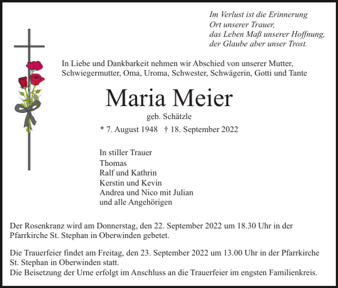 <p>Im Verlust ist die Erinnerung<br />Ort unserer Trauer,<br />das Leben Maß unserer Hoffnung,<br />der Glaube aber unser Trost.<br />In Liebe und Dankbarkeit nehmen wir Abschied von unserer Mutter,<br />Schwiegermutter, Oma, Uroma, Schwester, Schwägerin, Gotti und Tante</p><p>Maria Meier<br />geb. Schätzle<br />* 7. August 1948 † 18. September 2022<br />In stiller Trauer<br />Thomas<br />Ralf und Kathrin<br />Kerstin und Kevin<br />Andrea und Nico mit Julian<br />und alle Angehörigen<br />Der Rosenkranz wird am Donnerstag, den 22. September 2022 um 18.30 Uhr in der<br />Pfarrkirche St. Stephan in Oberwinden gebetet.<br />Die Trauerfeier findet am Freitag, den 23. September 2022 um 13.00 Uhr in der Pfarrkirche<br />St. Stephan in Oberwinden statt.<br />Die Beisetzung der Urne erfolgt im Anschluss an die Trauerfeier im engsten Familienkreis.</p>