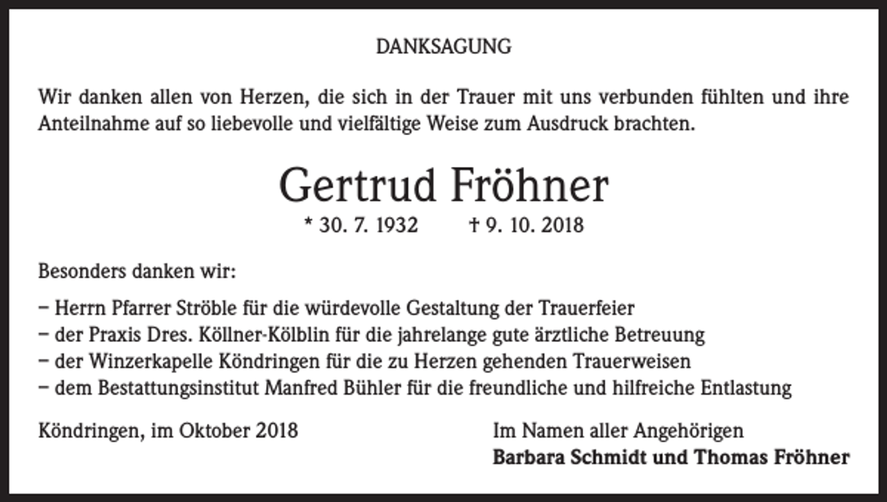 <p>DANKSAGUNG<br />Wir danken allen von Herzen, die sich in der Trauer mit uns verbunden fühlten und ihre<br />Anteilnahme auf so liebevolle und vielfältige Weise zum Ausdruck brachten.</p><p>Gertrud Fröhner<br />* 30. 7. 1932</p><p>† 9. 10. 2018</p><p>Besonders danken wir:<br />– Herrn Pfarrer Ströble für die würdevolle Gestaltung der Trauerfeier<br />– der Praxis Dres. Köllner-Kölblin für die jahrelange gute ärztliche Betreuung<br />– der Winzerkapelle Köndringen für die zu Herzen gehenden Trauerweisen<br />– dem Bestattungsinstitut Manfred Bühler für die freundliche und hilfreiche Entlastung<br />Köndringen, im Oktober 2018 Im Namen aller Angehörigen<br />Barbara Schmidt und Thomas Fröhner</p>
