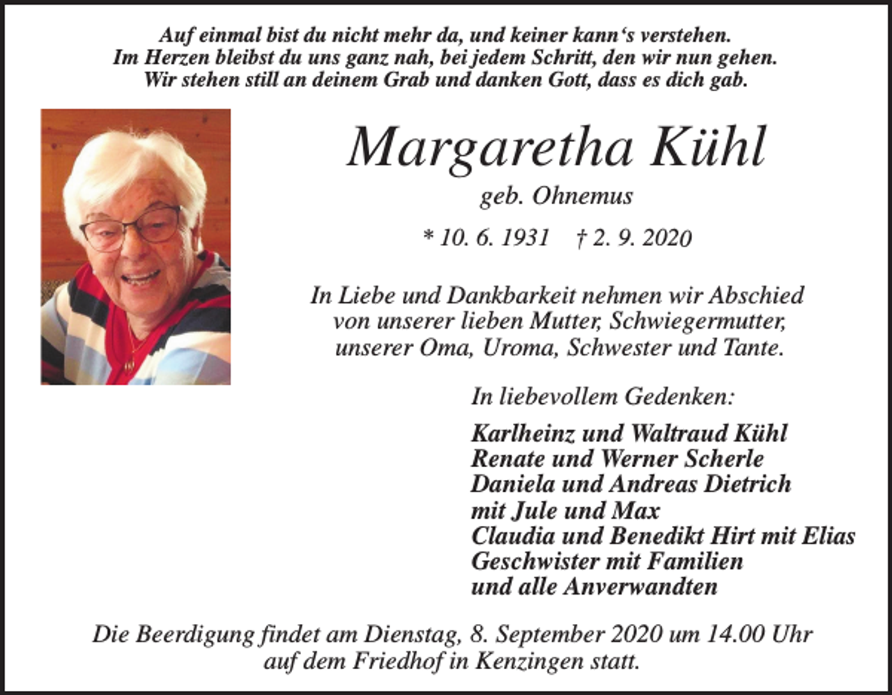 <p>Auf einmal bist du nicht mehr da, und keiner kann‘s verstehen.<br />Im Herzen bleibst du uns ganz nah, bei jedem Schritt, den wir nun gehen.<br />Wir stehen still an deinem Grab und danken Gott, dass es dich gab.</p><p>Margaretha Kühl<br />geb. Ohnemus<br />* 10. 6. 1931</p><p>† 2. 9. 2020</p><p>In Liebe und Dankbarkeit nehmen wir Abschied<br />von unserer lieben Mutter, Schwiegermutter,<br />unserer Oma, Uroma, Schwester und Tante.<br />In liebevollem Gedenken:<br />Karlheinz und Waltraud Kühl<br />Renate und Werner Scherle<br />Daniela und Andreas Dietrich<br />mit Jule und Max<br />Claudia und Benedikt Hirt mit Elias<br />Geschwister mit Familien<br />und alle Anverwandten<br />Die Beerdigung findet am Dienstag, 8. September 2020 um 14.00 Uhr<br />auf dem Friedhof in Kenzingen statt.</p>