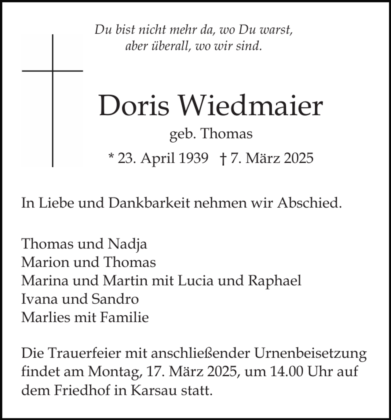 <p>Du bist nicht mehr da, wo Du warst,<br />aber überall, wo wir sind.</p><p>Doris Wiedmaier<br />geb. Thomas<br />* 23. April 1939 † 7. März 2025<br />In Liebe und Dankbarkeit nehmen wir Abschied.<br />Thomas und Nadja<br />Marion und Thomas<br />Marina und Martin mit Lucia und Raphael<br />Ivana und Sandro<br />Marlies mit Familie<br />Die Trauerfeier mit anschließender Urnenbeisetzung<br />findet am Montag, 17. März 2025, um 14.00 Uhr auf<br />dem Friedhof in Karsau statt.</p>