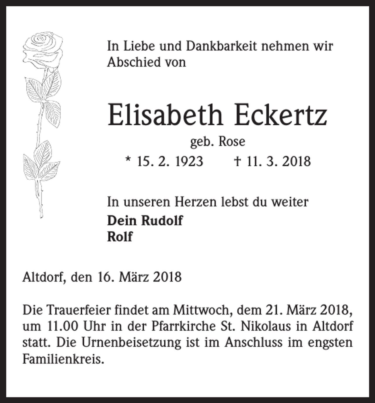 <p>In Liebe und Dankbarkeit nehmen wir<br />Abschied von</p><p>Elisabeth Eckertz<br />geb. Rose<br />* 15. 2. 1923 † 11. 3. 2018</p><p>In unseren Herzen lebst du weiter<br />Dein Rudolf<br />Rolf<br />Altdorf, den 16. März 2018<br />Die Trauerfeier findet am Mittwoch, dem 21. März 2018,<br />um 11.00 Uhr in der Pfarrkirche St. Nikolaus in Altdorf<br />statt. Die Urnenbeisetzung ist im Anschluss im engsten<br />Familienkreis.</p>