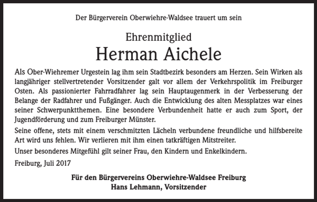 <p>Der Bürgerverein Oberwiehre-Waldsee trauert um sein</p><p>Ehrenmitglied</p><p>Herman Aichele<br />Als Ober-Wiehremer Urgestein lag ihm sein Stadtbezirk besonders am Herzen. Sein Wirken als<br />langjähriger stellvertretender Vorsitzender galt vor allem der Verkehrspolitik im Freiburger<br />Osten. Als passionierter Fahrradfahrer lag sein Hauptaugenmerk in der Verbesserung der<br />­Belange der Radfahrer und Fußgänger. Auch die Entwicklung des alten Messplatzes war eines<br />seiner Schwerpunktthemen. Eine besondere Verbundenheit hatte er auch zum Sport, der<br />Jugendförderung und zum Freiburger Münster.<br />Seine offene, stets mit einem verschmitzten Lächeln verbundene freundliche und hilfsbereite<br />Art wird uns fehlen. Wir verlieren mit ihm einen tatkräftigen Mitstreiter.<br />Unser besonderes Mitgefühl gilt seiner Frau, den Kindern und Enkelkindern.<br />Freiburg, Juli 2017<br />Für den Bürgervereins Oberwiehre-Waldsee Freiburg<br />Hans Lehmann, Vorsitzender</p>