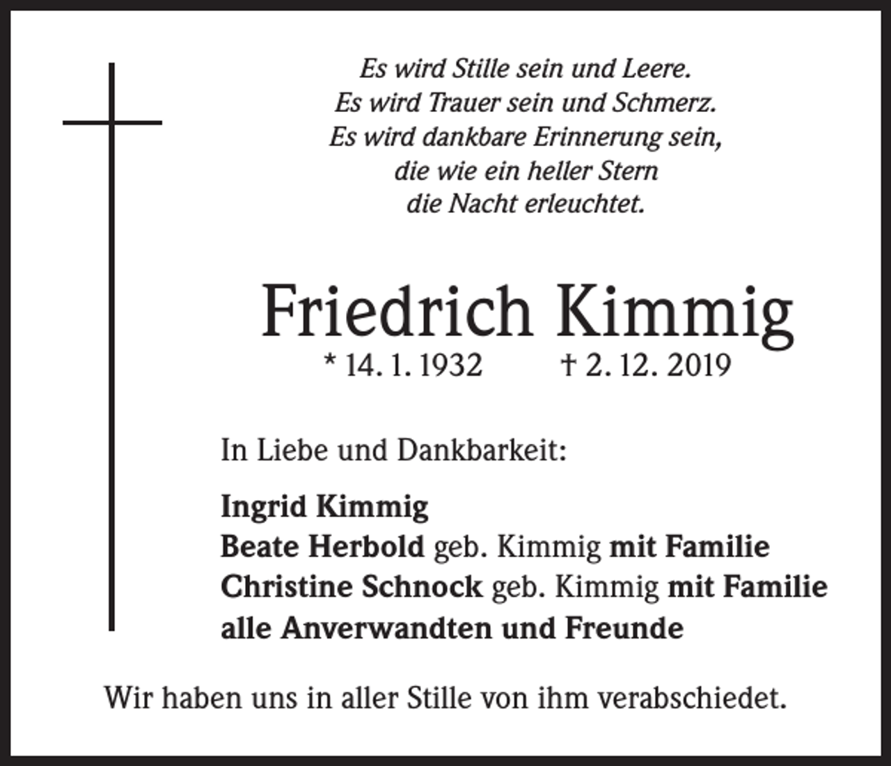 <p>Es wird Stille sein und Leere.<br />Es wird Trauer sein und Schmerz.<br />Es wird dankbare Erinnerung sein,<br />die wie ein heller Stern<br />die Nacht erleuchtet.</p><p>Friedrich Kimmig<br />* 14. 1. 1932</p><p>† 2. 12. 2019</p><p>In Liebe und Dankbarkeit:<br />Ingrid Kimmig<br />Beate Herbold geb. Kimmig mit Familie<br />Christine Schnock geb. Kimmig mit Familie<br />alle Anverwandten und Freunde<br />Wir haben uns in aller Stille von ihm verabschiedet.</p>