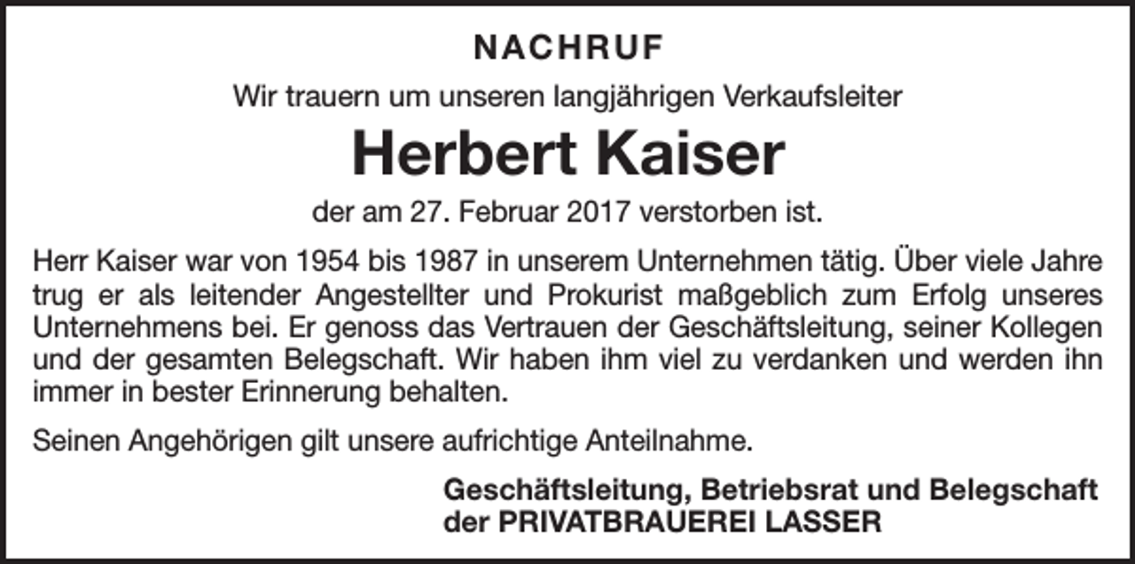 <p>NACHRUF<br />Wir trauern um unseren langjährigen Verkaufsleiter</p><p>Herbert Kaiser</p><p>der am 27. Februar 2017 verstorben ist.<br />Herr Kaiser war von 1954 bis 1987 in unserem Unternehmen tätig. Über viele Jahre<br />trug er als leitender Angestellter und Prokurist maßgeblich zum Erfolg unseres<br />­Unternehmens bei. Er genoss das Vertrauen der Geschäftsleitung, seiner Kollegen<br />und der gesamten Belegschaft. Wir haben ihm viel zu verdanken und werden ihn<br />immer in bester Erinnerung behalten.<br />Seinen Angehörigen gilt unsere aufrichtige Anteilnahme.</p><p>Geschäftsleitung, Betriebsrat und Belegschaft<br />der PRIVATBRAUEREI LASSER</p>