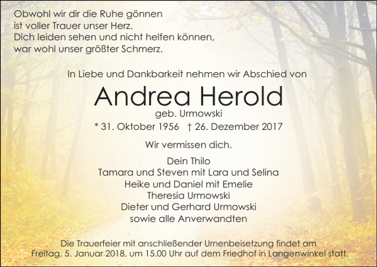 <p>Obwohl wir dir die Ruhe gönnen<br />ist voller Trauer unser Herz.<br />Dich leiden sehen und nicht helfen können,<br />war wohl unser größter Schmerz.<br />In Liebe und Dankbarkeit nehmen wir Abschied von</p><p>Andrea Herold<br />geb. Urmowski<br />* 31. Oktober 1956 † 26. Dezember 2017<br />Wir vermissen dich.<br />Dein Thilo<br />Tamara und Steven mit Lara und Selina<br />Heike und Daniel mit Emelie<br />Theresia Urmowski<br />Dieter und Gerhard Urmowski<br />sowie alle Anverwandten</p><p>Die Trauerfeier mit anschließender Urnenbeisetzung findet am<br />Freitag, 5. Januar 2018, um 15.00 Uhr auf dem Friedhof in Langenwinkel statt.</p>