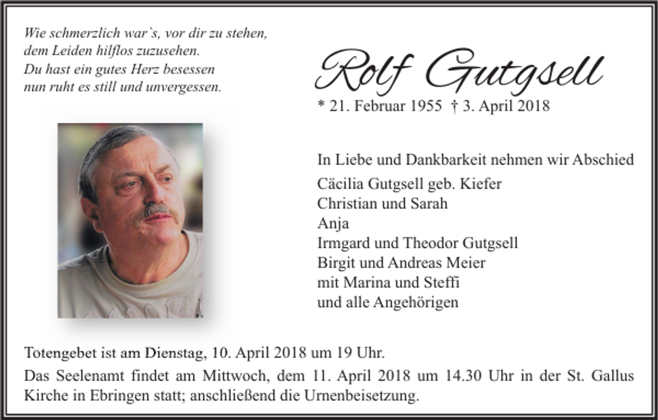 <p>Wi e s cschmerzlich<br />Wie<br />h m erzli c h wwar`s,<br />ar`s, v vor<br />or dir<br />dirz zu<br />u ststehen,<br />e h e n,<br />hilflos<br />ddem<br />e m Leiden<br />L ei d e n hilfl<br />os zzuzusehen.<br />uz us e h e n.<br />DDu<br />u hhast<br />ast eiein<br />n ggutes<br />ut es HHerz<br />erz bbesessen<br />es ess e n<br />nnun<br />u n rruht<br />u ht es<br />n d uunvergessen.<br />n v er g ess e n.<br />es still<br />still uund</p><p>Rolf Gutgsell<br />Rolf<br />G utgsell<br />** 221.<br />1. Februar<br />F e br u ar 11955<br />9 †† 3.<br />3. April<br />A pril 22</p><p>IInn Liebe<br />Li e b e und<br />u n d Dankbarkeit<br />D a n k b ar k eit nehmen<br />n e h m e n wir<br />wir Abschied<br />A bs c hi e d<br />CCäcilia<br />ä cili a Gutgsell<br />G ut gs ell ggeb.<br />e b. Kiefer<br />Ki ef er<br />CChristian<br />hristi a n uund<br />n d SSarah<br />ar a h<br />AAnja<br />nj a<br />Irmgard<br />Ir<br />m g ar d und<br />u n d Theodor<br />T h e o d or Gutgsell<br />G ut gs ell<br />Birgit<br />Bir<br />git uund<br />n d Andreas<br />A n dr e as Meier<br />M ei er<br />mit Marina<br />mit<br />M ari n a uund<br />n d StSteffi<br />effi<br />alle<br />uund<br />n d all<br />e Angehörigen<br />A n g e h öri g e n<br />T ot e n g e b et ist<br />Totengebet<br />ist aam<br />m Dienstag,<br />Di e nst a g, 110.<br />0. April<br />A pril 22018<br />0 1 8 uum<br />m 11 Uhr.<br />U hr.<br />St. GGallus<br />DDas<br />as SSeelenamt<br />e el e n a mt fifindet<br />n d et aam<br />m Mittwoch,<br />Mitt w o c h, ddem<br />e m 111.<br />1. AApril<br />pril 22018<br />0 1 8 uum<br />m 114.30<br />4. 3 0 UUhr<br />hr i in<br />n dder<br />er St.<br />all us<br />Kirche<br />Urnenbeisetzung.<br />Kir<br />c h e i in<br />n EEbringen<br />bri n g e n ststatt;<br />att; aanschließend<br />ns c hli e ß e n d didie<br />e Ur<br />n e n b eis et z u n g.</p>