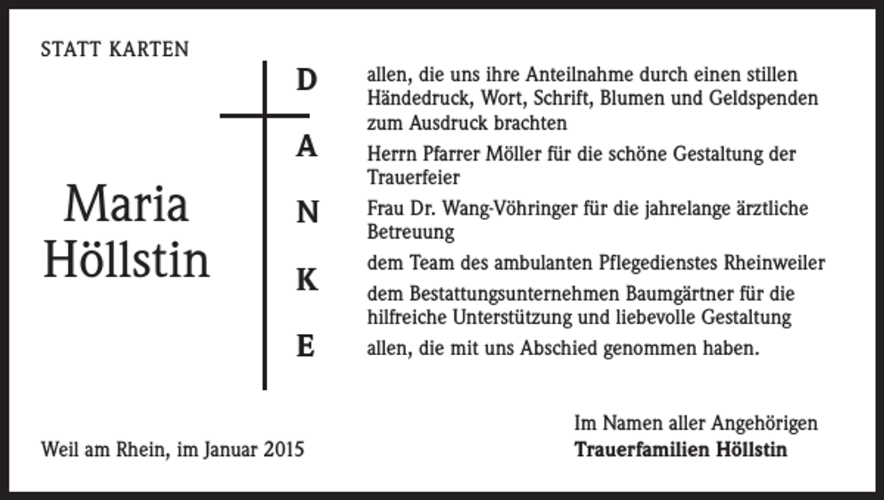 <p>STATT KARTEN</p><p>D<br />A</p><p>Maria<br />Höllstin</p><p>N<br />K<br />E</p><p>Weil am Rhein, im Januar 2015</p><p>allen, die uns ihre Anteilnahme durch einen stillen<br />­Händedruck, Wort, Schrift, Blumen und Geldspenden<br />zum ­Ausdruck brachten<br />Herrn Pfarrer Möller für die schöne Gestaltung der<br />­Trauerfeier<br />Frau Dr. Wang-Vöhringer für die jahrelange ärztliche<br />Betreuung<br />dem Team des ambulanten Pflegedienstes Rheinweiler<br />dem Bestattungsunternehmen Baumgärtner für die<br />­hilfreiche Unterstützung und liebevolle Gestaltung<br />allen, die mit uns Abschied genommen haben.<br />Im Namen aller Angehörigen<br />Trauerfamilien Höllstin</p>