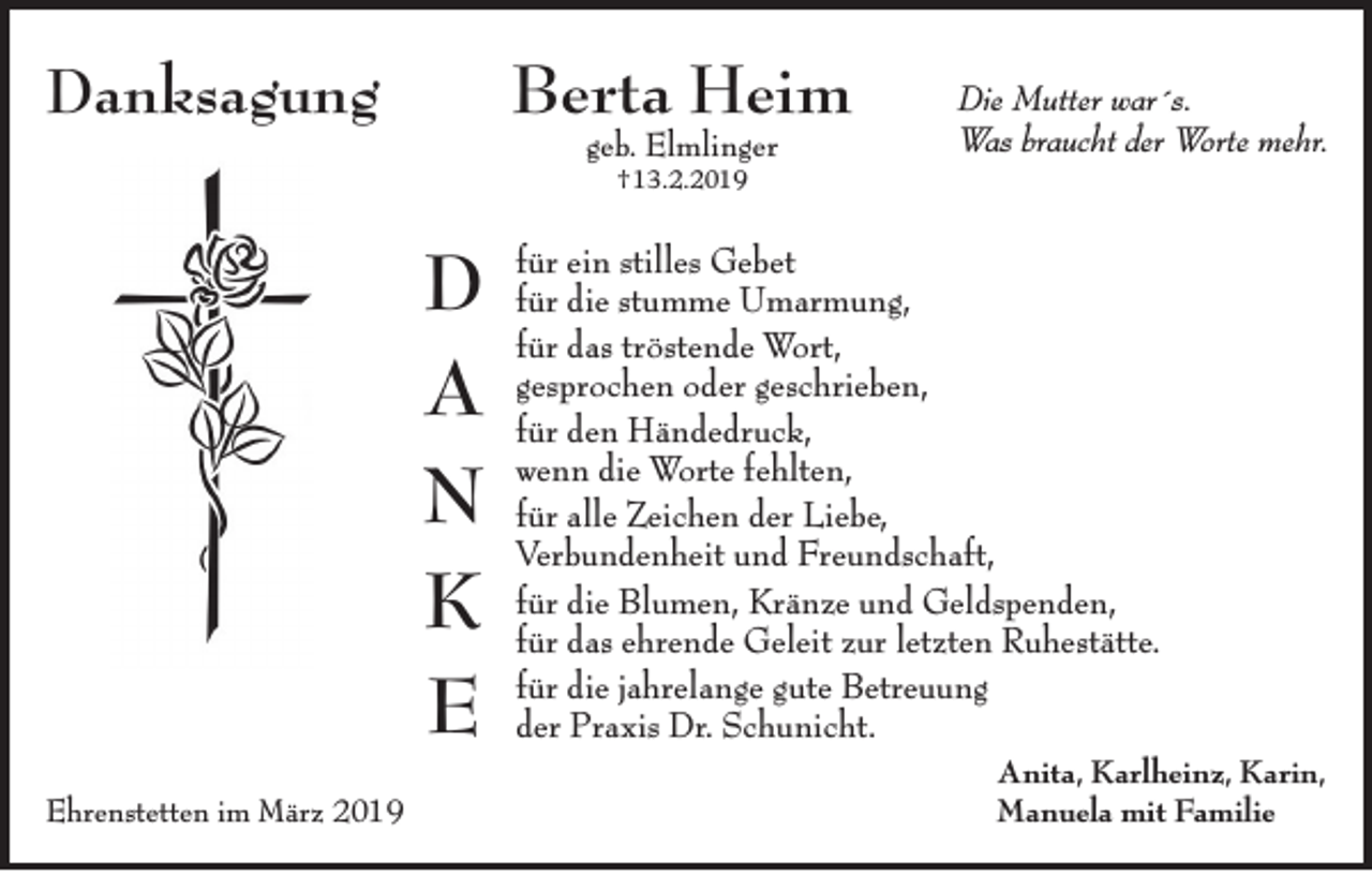 <p>Berta Heim</p><p>Danksagung</p><p>geb. Elmlinger</p><p>Die Mutter war´s.<br />Was braucht der Worte mehr.</p><p>†13.2.2019</p><p>D<br />A<br />N<br />K<br />E<br />Ehrenstetten im März 2019</p><p>für ein stilles Gebet<br />für die stumme Umarmung,<br />für das tröstende Wort,<br />gesprochen oder geschrieben,<br />für den Händedruck,<br />wenn die Worte fehlten,<br />für alle Zeichen der Liebe,<br />Verbundenheit und Freundschaft,<br />für die Blumen, Kränze und Geldspenden,<br />für das ehrende Geleit zur letzten Ruhestätte.<br />für die jahrelange gute Betreuung<br />der Praxis Dr. Schunicht.<br />Anita, Karlheinz, Karin,<br />Manuela mit Familie</p>