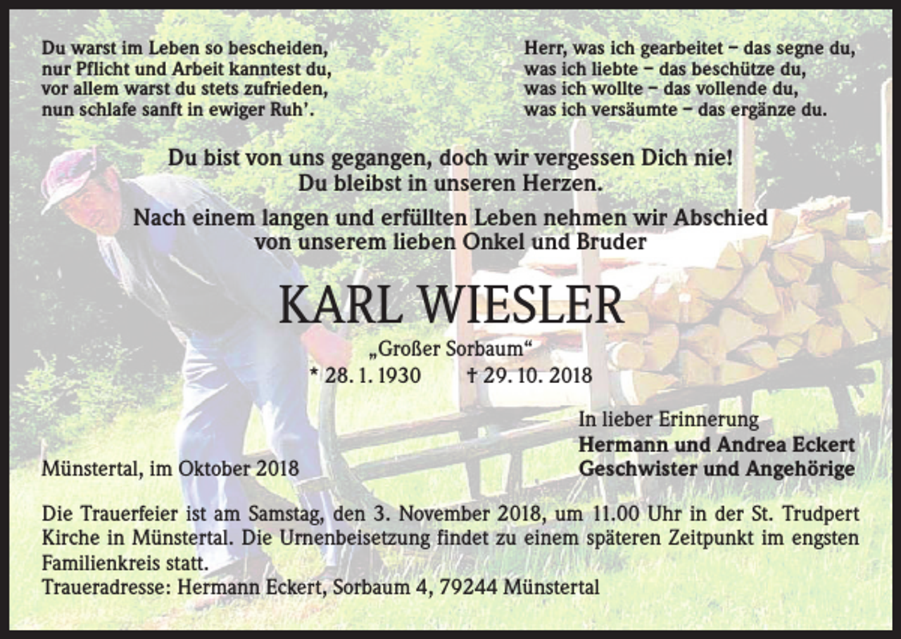 <p>Du warst im Leben so bescheiden,<br />nur Pflicht und Arbeit kanntest du,<br />vor allem warst du stets zufrieden,<br />nun schlafe sanft in ewiger Ruh’.</p><p>Herr, was ich gearbeitet – das segne du,<br />was ich liebte – das beschütze du,<br />was ich wollte – das vollende du,<br />was ich versäumte – das ergänze du.</p><p>Du bist von uns gegangen, doch wir vergessen Dich nie!<br />Du bleibst in unseren Herzen.<br />Nach einem langen und erfüllten Leben nehmen wir Abschied<br />von unserem lieben Onkel und Bruder</p><p>KARL WIESLER<br />„Großer Sorbaum“<br />* 28. 1. 1930 † 29. 10. 2018</p><p>Münstertal, im Oktober 2018</p><p>In lieber Erinnerung<br />Hermann und Andrea Eckert<br />Geschwister und Angehörige</p><p>Die Trauerfeier ist am Samstag, den 3. November 2018, um 11.00 Uhr in der St. ­Trudpert<br />Kirche in Münstertal. Die Urnenbeisetzung findet zu einem späteren Zeitpunkt im engsten<br />Familienkreis statt.<br />Traueradresse: Hermann Eckert, Sorbaum 4, 79244 Münstertal</p>