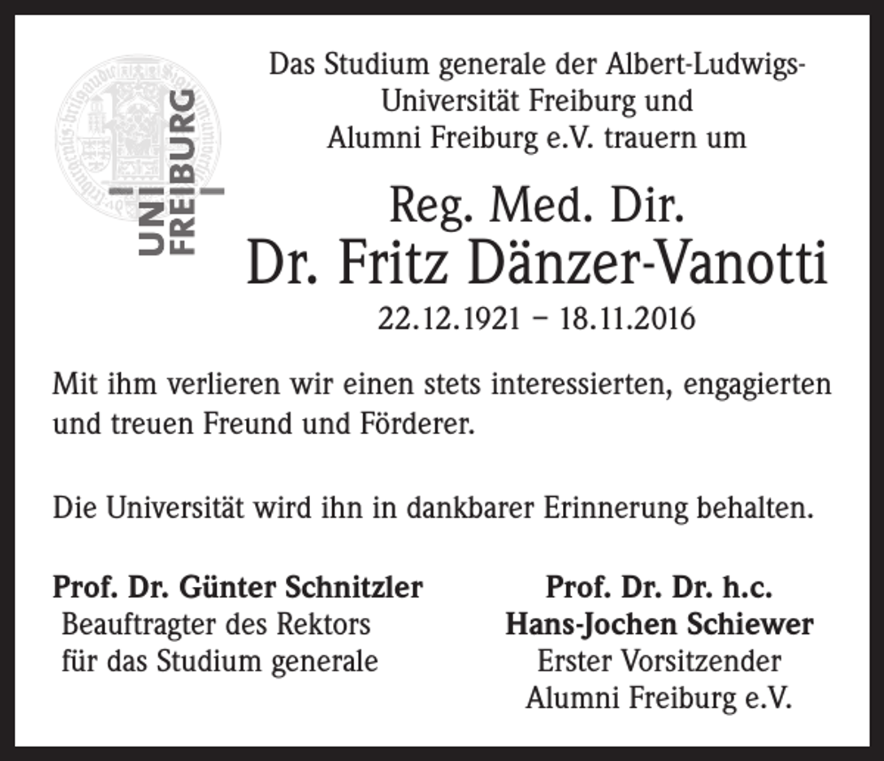 <p>Das Studium generale der Albert-LudwigsUniversität Freiburg und<br />Alumni Freiburg e.V. trauern um</p><p>Reg. Med. Dir.</p><p>Dr. Fritz Dänzer-Vanotti<br />22.12.1921 – 18.11.2016</p><p>Mit ihm verlieren wir einen stets interessierten, engagierten<br />und treuen Freund und Förderer.<br />Die Universität wird ihn in dankbarer Erinnerung behalten.<br />rof. Dr. Günter Schnitzler<br />P<br />Beauftragter des Rektors<br />für das Studium generale</p><p>Prof. Dr. Dr. h.c.<br />Hans-Jochen Schiewer<br />Erster Vorsitzender<br />Alumni Freiburg e.V.</p>