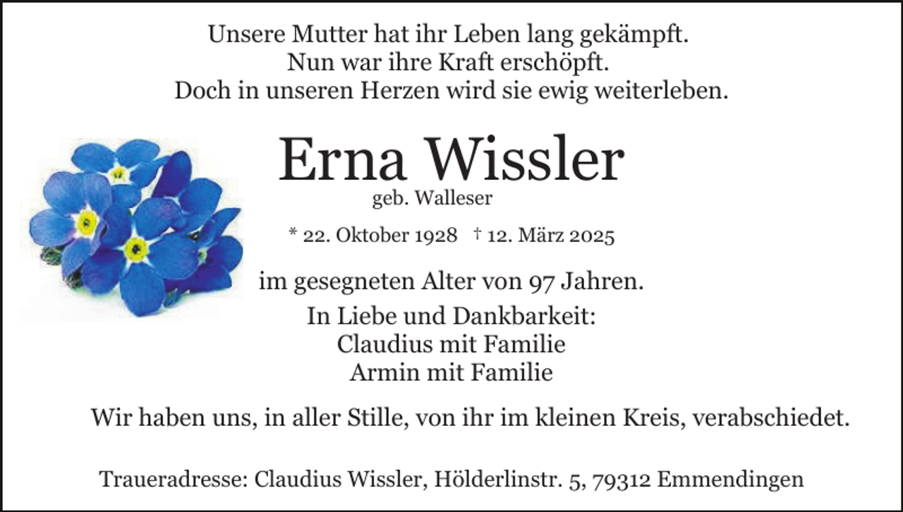 <p>Unsere Mutter hat ihr Leben lang gekämpft.<br />Nun war ihre Kraft erschöpft.<br />Doch in unseren Herzen wird sie ewig weiterleben.</p><p>Erna Wissler<br />geb. Walleser</p><p>* 22. Oktober 1928 † 12. März 2025</p><p>im gesegneten Alter von 97 Jahren.<br />In Liebe und Dankbarkeit:<br />Claudius mit Familie<br />Armin mit Familie<br />Wir haben uns, in aller Stille, von ihr im kleinen Kreis, verabschiedet.<br />Traueradresse: Claudius Wissler, Hölderlinstr. 5, 79312 Emmendingen</p>