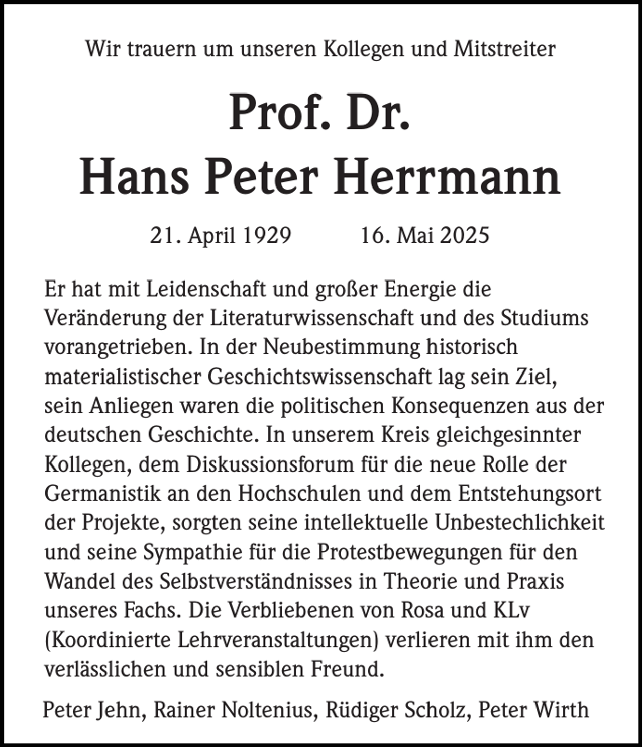 <p>Wir trauern um unseren Kollegen und Mitstreiter</p><p>Prof. Dr.<br />Hans Peter Herrmann<br />21. April 1929</p><p>16. Mai 2025</p><p>Er hat mit Leidenschaft und großer Energie die<br />Veränderung der Literaturwissenschaft und des Studiums<br />vorangetrieben. In der Neubestimmung historisch<br />materialistischer Geschichtswissenschaft lag sein Ziel,<br />sein Anliegen waren die politischen Konsequenzen aus der<br />deutschen Geschichte. In unserem Kreis gleichgesinnter<br />Kollegen, dem Diskussionsforum für die neue Rolle der<br />Germanistik an den Hochschulen und dem Entstehungsort<br />der Projekte, sorgten seine intellektuelle Unbestechlichkeit<br />und seine Sympathie für die Protestbewegungen für den<br />Wandel des Selbstverständnisses in Theorie und Praxis<br />unseres Fachs. Die Verbliebenen von Rosa und KLv<br />(Koordinierte Lehrveranstaltungen) verlieren mit ihm den<br />verlässlichen und sensiblen Freund.<br />Peter Jehn, Rainer Noltenius, Rüdiger Scholz, Peter Wirth</p>