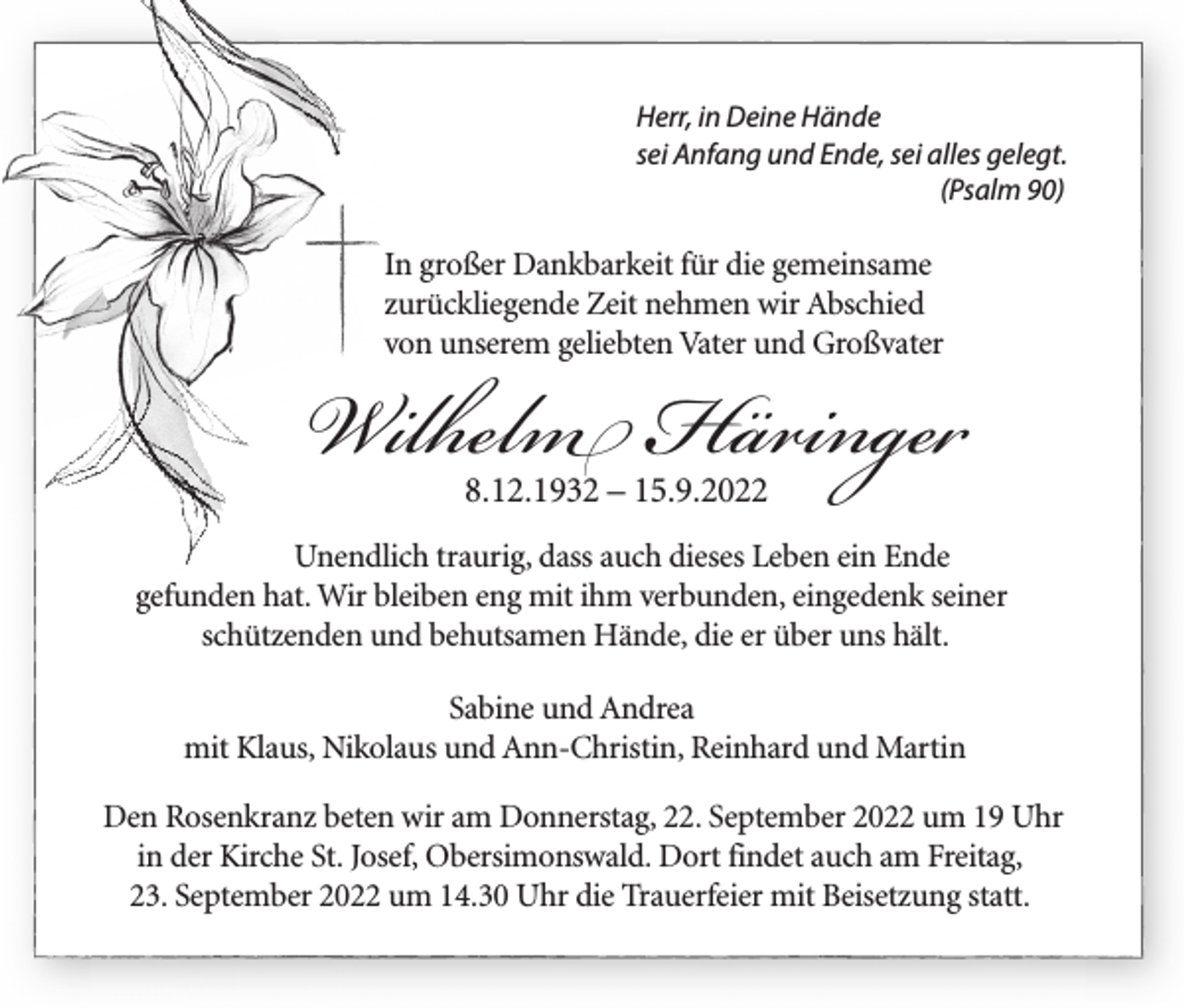 <p>Herr, in Deine Hände<br />sei Anfang und Ende, sei alles gelegt.<br />(Psalm 90)</p><p>In großer Dankbarkeit für die gemeinsame<br />zurückliegende Zeit nehmen wir Abschied<br />von unserem geliebten Vater und Großvater</p><p>Wilhelm Häringer<br />8.12.1932 – 15.9.2022</p><p>Unendlich traurig, dass auch dieses Leben ein Ende<br />gefunden hat. Wir bleiben eng mit ihm verbunden, eingedenk seiner<br />schützenden und behutsamen Hände, die er über uns hält.<br />Sabine und Andrea<br />mit Klaus, Nikolaus und Ann-Christin, Reinhard und Martin<br />Den Rosenkranz beten wir am Donnerstag, 22. September 2022 um 19 Uhr<br />in der Kirche St. Josef, Obersimonswald. Dort findet auch am Freitag,<br />23. September 2022 um 14.30 Uhr die Trauerfeier mit Beisetzung statt.</p>