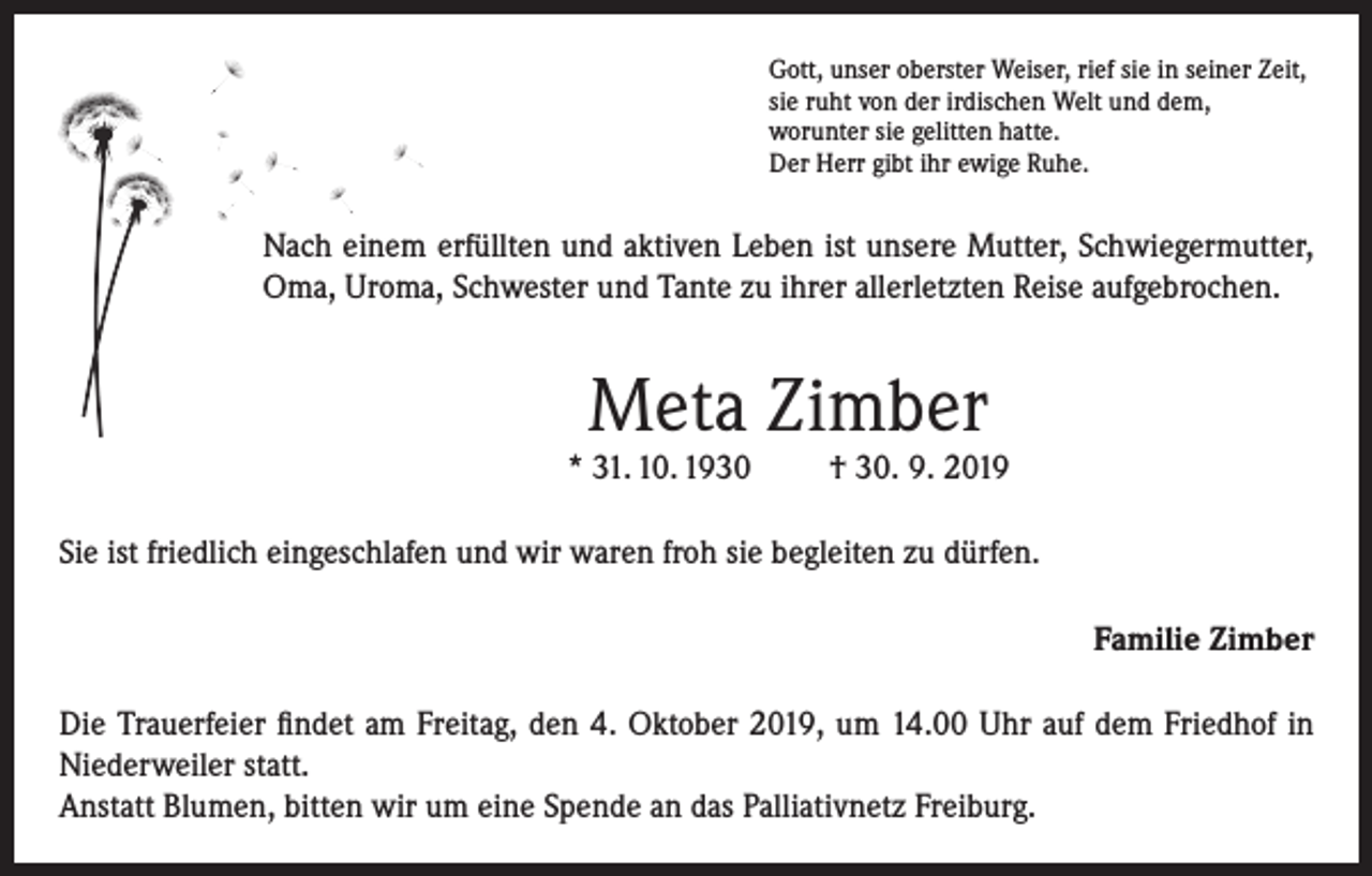 <p>Gott, unser oberster Weiser, rief sie in seiner Zeit,<br />sie ruht von der irdischen Welt und dem,<br />worunter sie gelitten hatte.<br />Der Herr gibt ihr ewige Ruhe.</p><p>Nach einem erfüllten und aktiven Leben ist unsere Mutter, Schwiegermutter,<br />Oma, Uroma, Schwester und Tante zu ihrer allerletzten Reise aufgebrochen.</p><p>Meta Zimber</p><p>* 31. 10. 1930</p><p>† 30. 9. 2019</p><p>Sie ist friedlich eingeschlafen und wir waren froh sie begleiten zu dürfen.<br />Familie Zimber<br />Die Trauerfeier findet am Freitag, den 4. Oktober 2019, um 14.00 Uhr auf dem Friedhof in<br />Niederweiler statt.<br />Anstatt Blumen, bitten wir um eine Spende an das Palliativnetz Freiburg.</p>