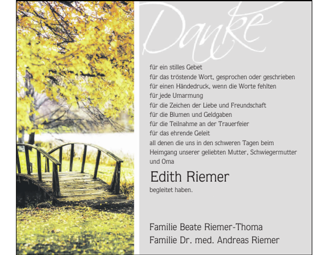 <p>für ein stilles Gebet<br />für das tröstende Wort, gesprochen oder geschrieben<br />für einen Händedruck, wenn die Worte fehlten<br />für jede Umarmung<br />für die Zeichen der Liebe und Freundschaft<br />für die Blumen und Geldgaben<br />für die Teilnahme an der Trauerfeier<br />für das ehrende Geleit<br />all denen die uns in den schweren Tagen beim<br />Heimgang unserer geliebten Mutter, Schwiegermutter<br />und Oma</p><p>Edith Riemer<br />begleitet haben.</p><p>Familie Beate Riemer-Thoma<br />Familie Dr. med. Andreas Riemer</p>