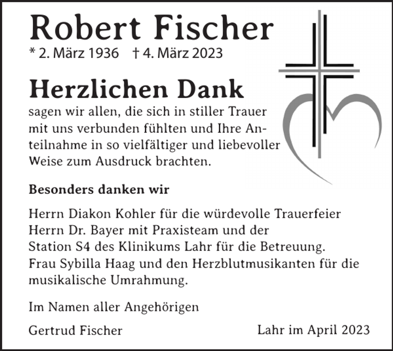 <p>Robert<br />Fischer<br />* 2. März 1936 † 4. März 2023<br />Herzlichen Dank<br />sagen wir allen, die sich in stiller Trauer<br />mit uns verbunden fühlten und Ihre Anteilnahme in so vielfältiger und liebevoller<br />Weise zum Ausdruck brachten.<br />Besonders danken wir<br />Herrn Diakon Kohler für die würdevolle Trauerfeier<br />Herrn Dr. Bayer mit Praxisteam und der<br />Station S4 des Klinikums Lahr für die Betreuung.<br />Frau Sybilla Haag und den Herzblutmusikanten für die<br />musikalische Umrahmung.<br />Im Namen aller Angehörigen<br />Gertrud Fischer</p><p>Lahr im April 2023</p>