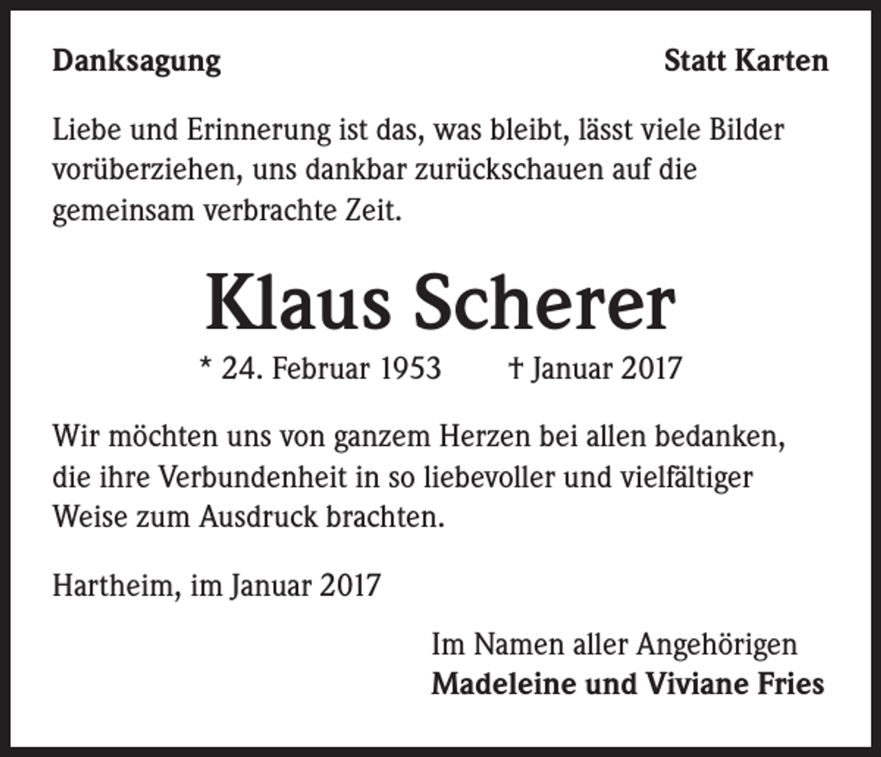 <p>Danksagung</p><p>Statt Karten</p><p>Liebe und Erinnerung ist das, was bleibt, lässt viele Bilder<br />vorüberziehen, uns dankbar zurückschauen auf die<br />gemeinsam verbrachte Zeit.</p><p>Klaus Scherer</p><p>* 24. Februar 1953 † Januar 2017<br />Wir möchten uns von ganzem Herzen bei allen bedanken,<br />die ihre Verbundenheit in so liebevoller und vielfältiger<br />Weise zum Ausdruck brachten.<br />Hartheim, im Januar 2017<br />Im Namen aller Angehörigen<br />Madeleine und Viviane Fries</p>