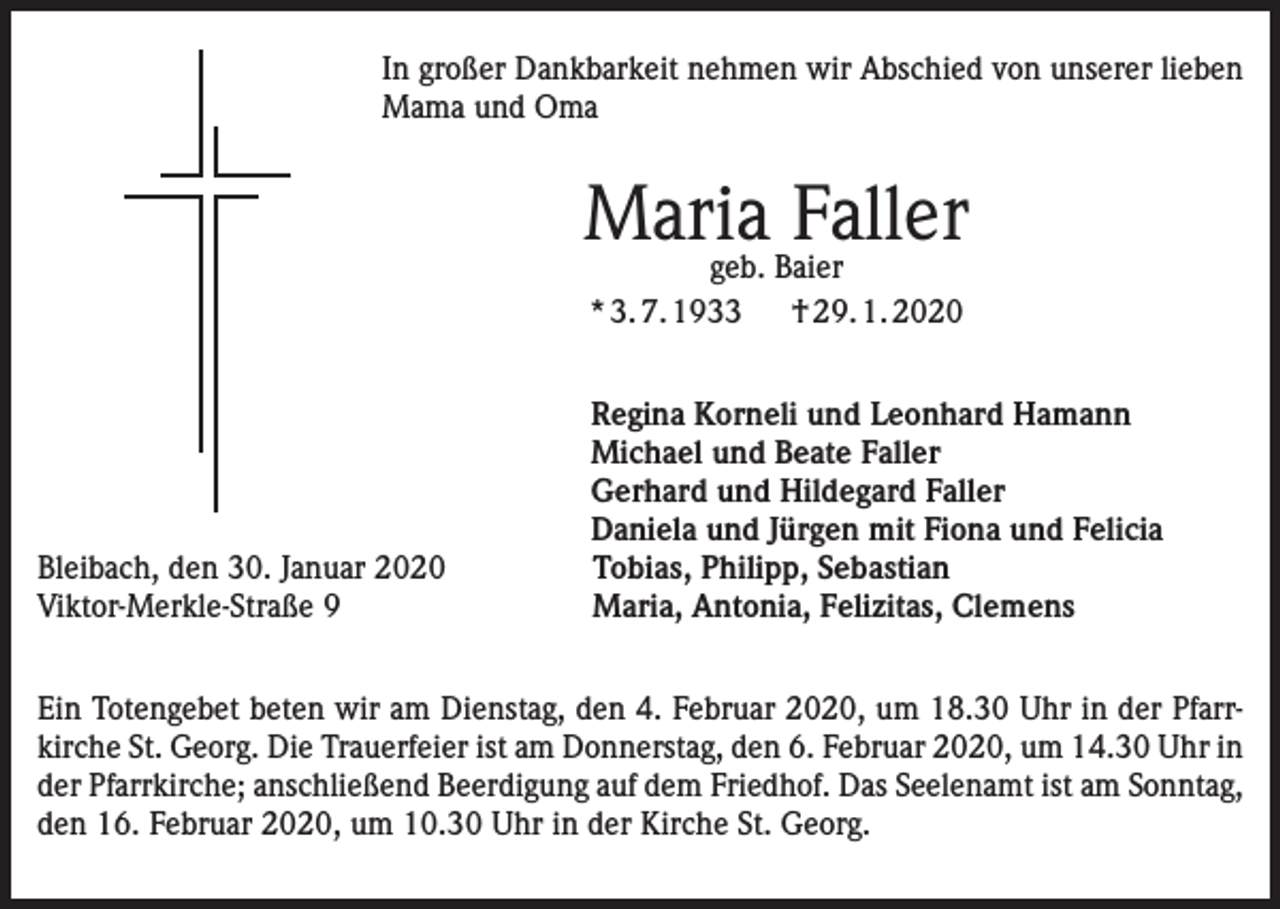 <p>In großer Dankbarkeit nehmen wir Abschied von unserer lieben<br />Mama und Oma</p><p>Maria<br />Faller<br />geb. Baier<br />* 3. 7. 1933 † 29. 1. 2020</p><p>Bleibach, den 30. Januar 2020<br />Viktor-Merkle-Straße 9</p><p>Regina Korneli und Leonhard Hamann<br />Michael und Beate Faller<br />Gerhard und Hildegard Faller<br />Daniela und Jürgen mit Fiona und Felicia<br />Tobias, Philipp, Sebastian<br />Maria, Antonia, Felizitas, Clemens</p><p>Ein Totengebet beten wir am Dienstag, den 4. Februar 2020, um 18.30 Uhr in der Pfarrkirche St. Georg. Die Trauerfeier ist am Donnerstag, den 6. Februar 2020, um 14.30 Uhr in<br />der Pfarrkirche; anschließend Beerdigung auf dem Friedhof. Das Seelenamt ist am Sonntag,<br />den 16. Februar 2020, um 10.30 Uhr in der Kirche St. Georg.</p>