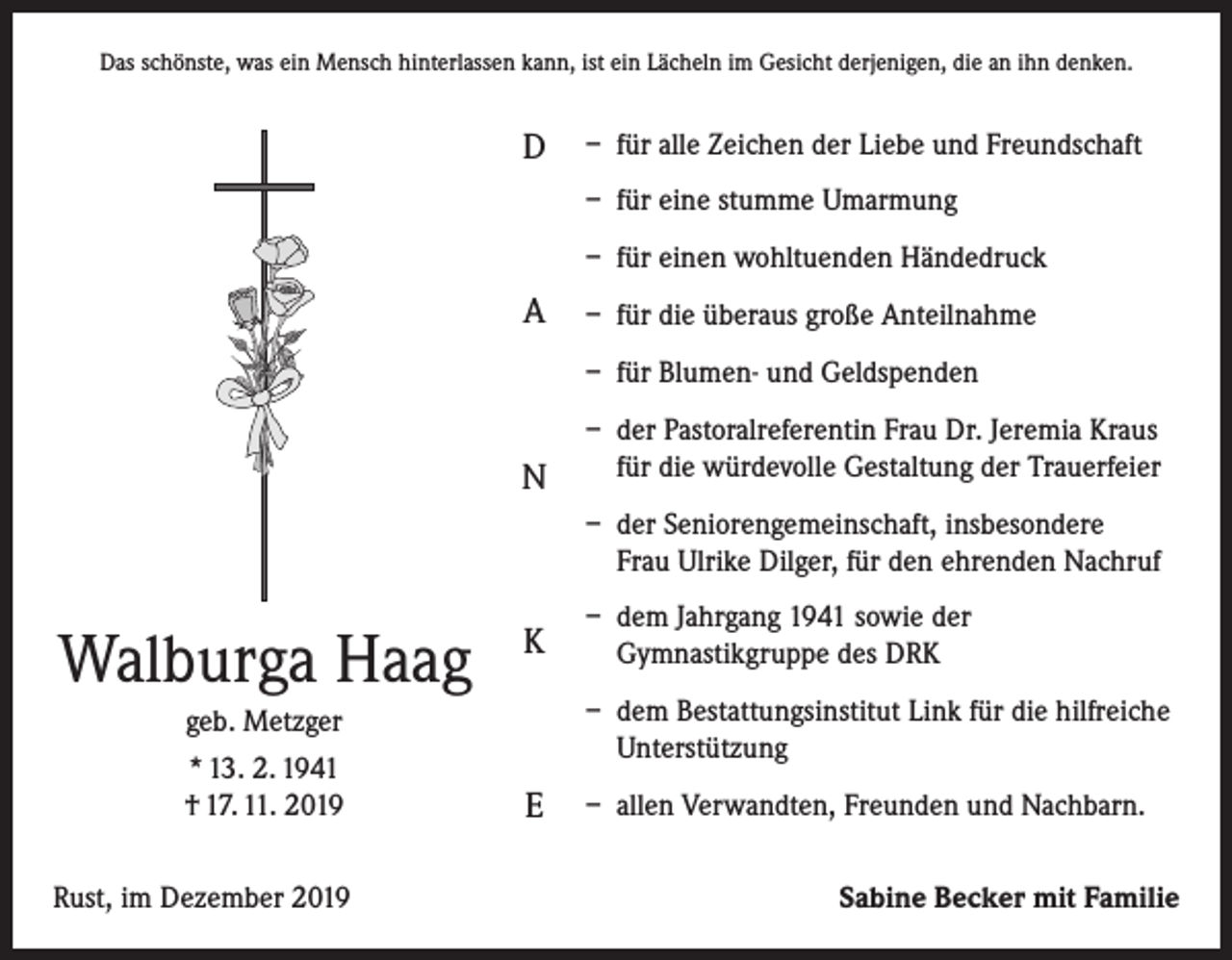 <p>Das schönste, was ein Mensch hinterlassen kann, ist ein Lächeln im Gesicht derjenigen, die an ihn denken.</p><p>D</p><p>– für alle Zeichen der Liebe und Freundschaft<br />– für eine stumme Umarmung<br />– für einen wohltuenden Händedruck</p><p>A</p><p>– für die überaus große Anteilnahme<br />– für Blumen- und Geldspenden</p><p>N</p><p>– der Pastoralreferentin Frau Dr. Jeremia Kraus<br />für die würdevolle Gestaltung der Trauerfeier<br />– der Seniorengemeinschaft, insbesondere<br />Frau Ulrike Dilger, für den ehrenden Nachruf</p><p>Walburga Haag<br />geb. Metzger<br />* 13. 2. 1941<br />† 17. 11. 2019<br />Rust, im Dezember 2019</p><p>K</p><p>– dem Jahrgang 1941 sowie der<br />Gymnastikgruppe des DRK<br />– dem Bestattungsinstitut Link für die hilfreiche<br />Unterstützung</p><p>E</p><p>– allen Verwandten, Freunden und Nachbarn.<br />Sabine Becker mit Familie</p>