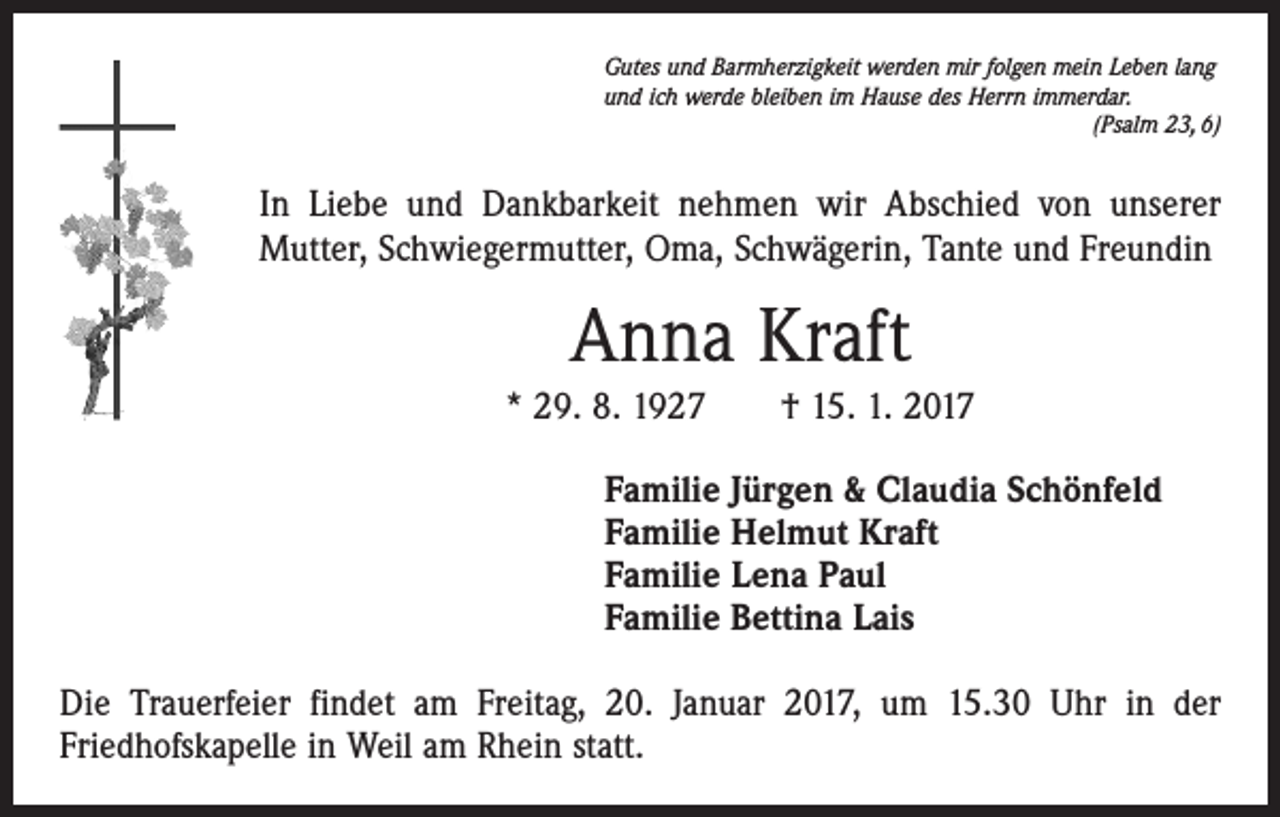 <p>Gutes und Barmherzigkeit werden mir folgen mein Leben lang<br />und ich werde bleiben im Hause des Herrn immerdar.</p><p>(Psalm 23, 6)</p><p>In Liebe und Dankbarkeit nehmen wir Abschied von unserer<br />­Mutter, Schwiegermutter, Oma, Schwägerin, Tante und Freundin</p><p>Anna Kraft<br />* 29. 8. 1927 † 15. 1. 2017<br />Familie Jürgen &amp; Claudia Schönfeld<br />Familie Helmut Kraft<br />Familie Lena Paul<br />Familie Bettina Lais<br />Die Trauerfeier findet am Freitag, 20. Januar 2017, um 15.30 Uhr in der<br />­Friedhofskapelle in Weil am Rhein statt.</p>
