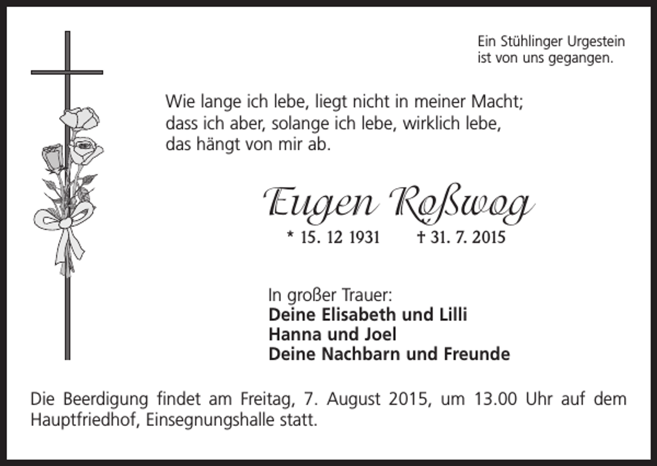 <p>Ein Stühlinger Urgestein<br />ist von uns gegangen.</p><p>Wie lange ich lebe, liegt nicht in meiner Macht;<br />dass ich aber, solange ich lebe, wirklich lebe,<br />das hängt von mir ab.</p><p>Eugen Roßwog<br />* 15. 12 1931 † 31. 7. 2015<br />In großer Trauer:<br />Deine Elisabeth und Lilli<br />Hanna und Joel<br />Deine Nachbarn und Freunde<br />Die Beerdigung findet am Freitag, 7. August 2015, um 13.00 Uhr auf dem<br />Hauptfriedhof, Einsegnungshalle statt.</p>