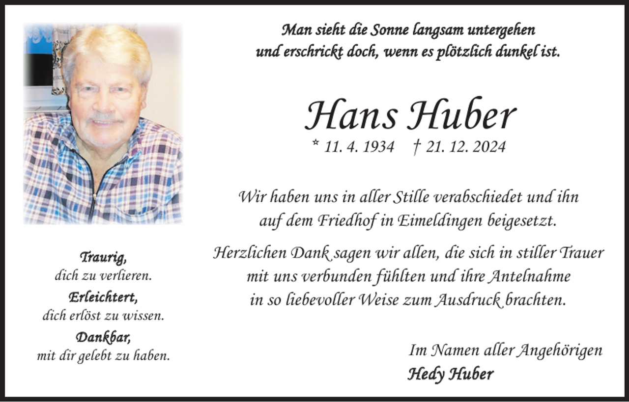 <p>Man sieht die Sonne langsam untergehen<br />und erschrickt doch, wenn es plötzlich dunkel ist.</p><p>Hans Huber<br />* 11. 4. 1934 † 21. 12. 2024</p><p>Wir haben uns in aller Stille verabschiedet und ihn<br />auf dem Friedhof in Eimeldingen beigesetzt.<br />Traurig,<br />dich zu verlieren.<br />Erleichtert,<br />dich erlöst zu wissen.<br />Dankbar,<br />mit dir gelebt zu haben.</p><p>Herzlichen Dank sagen wir allen, die sich in stiller Trauer<br />mit uns verbunden fühlten und ihre Antelnahme<br />in so liebevoller Weise zum Ausdruck brachten.<br />Im Namen aller Angehörigen<br />Hedy Huber</p>