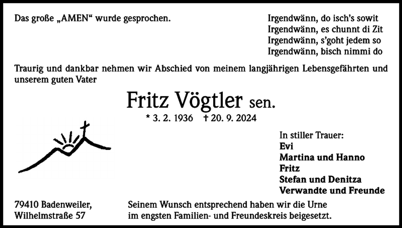 <p>Das große „AMEN“ wurde gesprochen.</p><p>Irgendwänn, do isch’s sowit<br />Irgendwänn, es chunnt di Zit<br />Irgendwänn, s’goht jedem so<br />Irgendwänn, bisch nimmi do</p><p>Traurig und dankbar nehmen wir Abschied von meinem langjährigen Lebensgefährten und<br />unserem guten Vater</p><p>Fritz Vögtler sen.<br />* 3. 2. 1936</p><p>79410 Badenweiler,<br />Wilhelmstraße 57</p><p>† 20. 9. 2024</p><p>In stiller Trauer:<br />Evi<br />Martina und Hanno<br />Fritz<br />Stefan und Denitza<br />Verwandte und Freunde<br />Seinem Wunsch entsprechend haben wir die Urne<br />im engsten Familien- und Freundeskreis beigesetzt.</p>