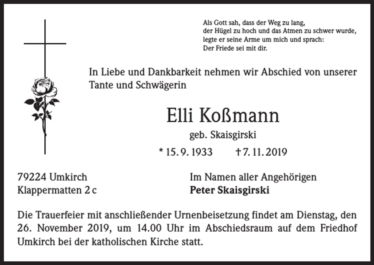 <p>Als Gott sah, dass der Weg zu lang,<br />der Hügel zu hoch und das Atmen zu schwer wurde,<br />legte er seine Arme um mich und sprach:<br />Der Friede sei mit dir.</p><p>In Liebe und Dankbarkeit nehmen wir Abschied von unserer<br />Tante und Schwägerin</p><p>Elli Koßmann<br />geb. Skaisgirski<br />* 15. 9. 1933 † 7. 11. 2019<br />79224 Umkirch<br />Klappermatten 2 c</p><p>Im Namen aller Angehörigen<br />Peter Skaisgirski</p><p>Die Trauerfeier mit anschließender Urnenbeisetzung findet am Dienstag, den<br />26. November 2019, um 14.00 Uhr im Abschiedsraum auf dem Friedhof<br />­Umkirch bei der katholischen Kirche statt.</p>