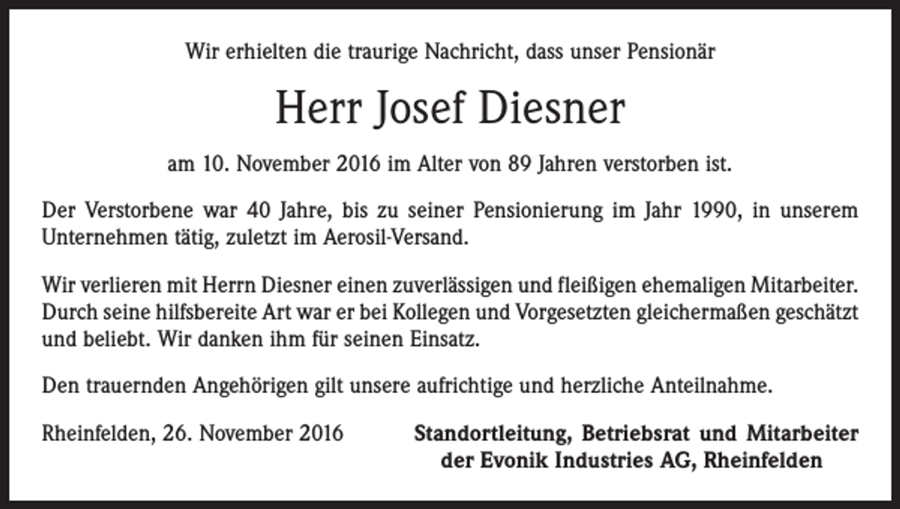 <p>Wir erhielten die traurige Nachricht, dass unser Pensionär</p><p>Herr Josef Diesner<br />am 10. November 2016 im Alter von 89 Jahren verstorben ist.<br />Der Verstorbene war 40 Jahre, bis zu seiner Pensionierung im Jahr 1990, in unserem<br />Unternehmen tätig, zuletzt im Aerosil-Versand.<br />Wir verlieren mit Herrn Diesner einen zuverlässigen und fleißigen ehemaligen Mitarbeiter.<br />Durch seine hilfsbereite Art war er bei Kollegen und Vorgesetzten gleichermaßen geschätzt<br />und beliebt. Wir danken ihm für seinen Einsatz.<br />Den trauernden Angehörigen gilt unsere aufrichtige und herzliche Anteilnahme.<br />Rheinfelden, 26. November 2016</p><p>Standortleitung, Betriebsrat und Mitarbeiter<br />der Evonik Industries AG, Rheinfelden</p>
