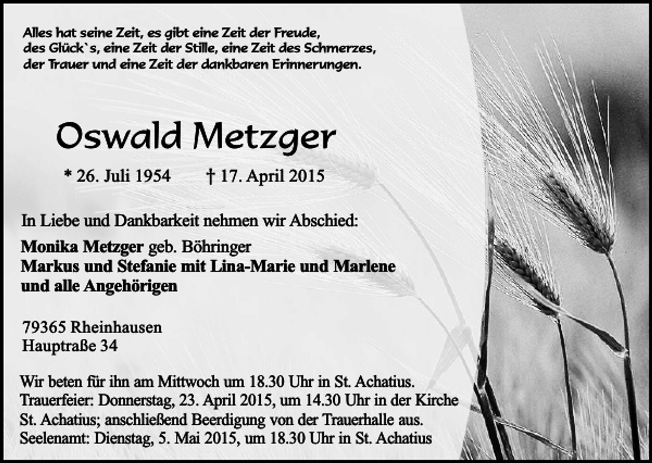 <p>Alles hat seine Zeit, es gibt eine Zeit der Freude,<br />des Glück`s, eine Zeit der Stille, eine Zeit des Schmerzes,<br />der Trauer und eine Zeit der dankbaren Erinnerungen.</p><p>Oswald Metzger<br />* 26. Juli 1954</p><p>† 17. April 2015</p><p>In Liebe und Dankbarkeit nehmen wir Abschied:<br />Monika Metzger geb. Böhringer<br />Markus und Stefanie mit Lina-Marie und Marlene<br />und alle Angehörigen<br />79365 Rheinhausen<br />Hauptraße 34<br />Wir beten für ihn am Mittwoch um 18.30 Uhr in St. Achatius.<br />Trauerfeier: Donnerstag, 23. April 2015, um 14.30 Uhr in der Kirche<br />St. Achatius; anschließend Beerdigung von der Trauerhalle aus.<br />Seelenamt: Dienstag, 5. Mai 2015, um 18.30 Uhr in St. Achatius</p>