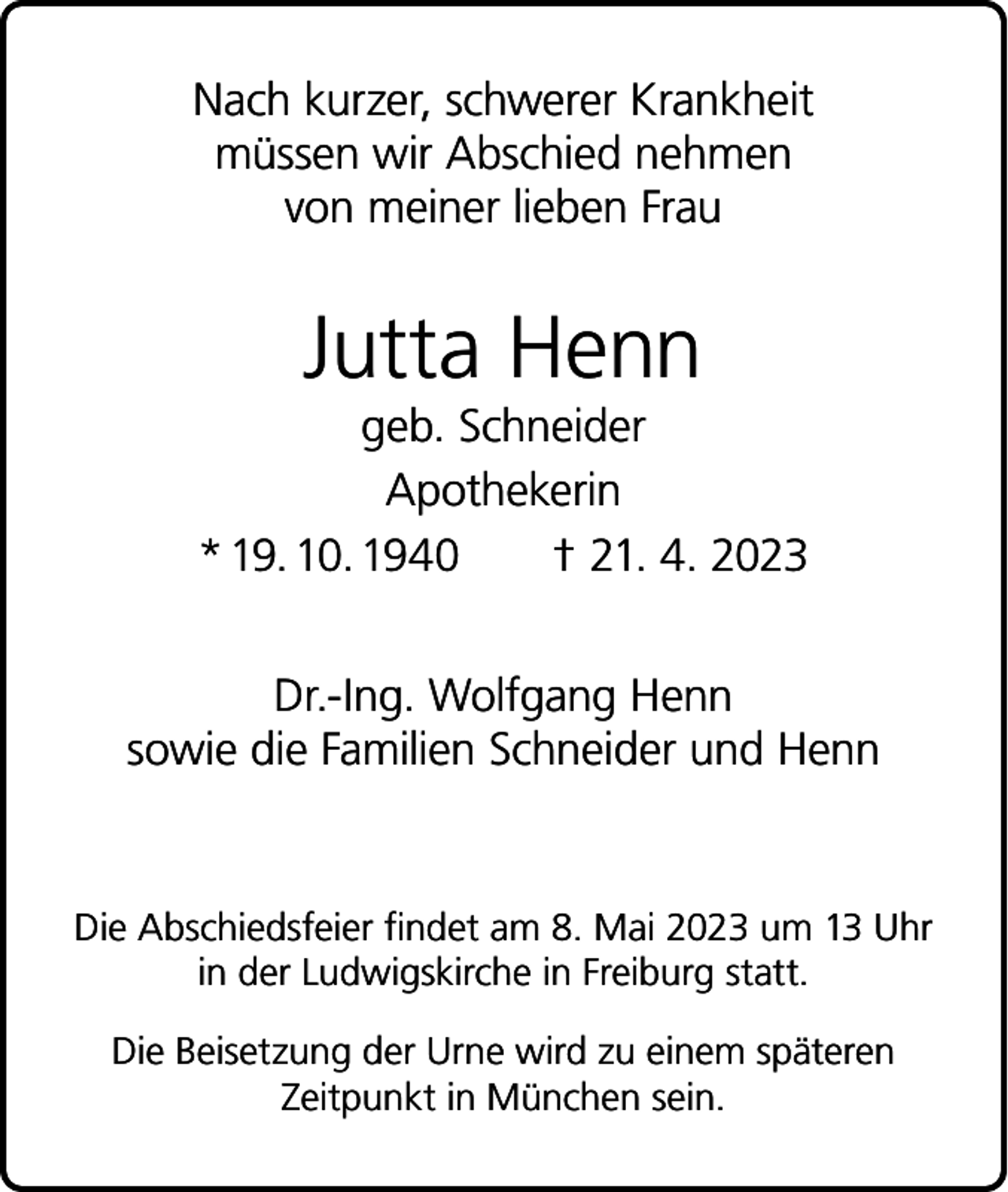 <p>Nach kurzer, schwerer Krankheit<br />müssen wir Abschied nehmen<br />von meiner lieben Frau</p><p>Jutta Henn<br />geb. Schneider<br />Apothekerin<br />* 19. 10. 1940 † 21. 4. 2023<br />Dr.-Ing. Wolfgang Henn<br />sowie die Familien Schneider und Henn</p><p>Die Abschiedsfeier findet am 8. Mai 2023 um 13 Uhr<br />in der Ludwigskirche in Freiburg statt.<br />Die Beisetzung der Urne wird zu einem späteren<br />Zeitpunkt in München sein.</p>